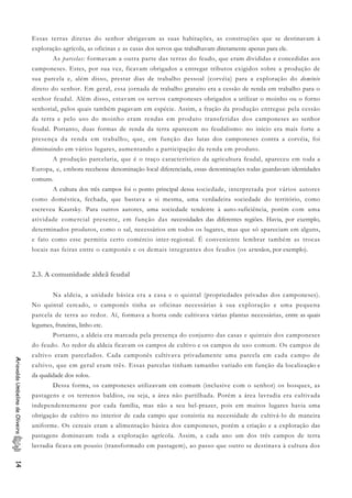 Essas terras diretas do senhor abrigavam as suas habitações, as construções que se destinavam à
exploração agrícola, as oficinas e as casas dos servos que trabalhavam diretamente apenas para ele.
As parcelas: formavam a outra parte das terras do feudo, que eram divididas e concedidas aos
camponeses. Estes, por sua vez, ficavam obrigados a entregar tributos exigidos sobre a produção de
sua parcela e, além disso, prestar dias de trabalho pessoal (corvéia) para a exploração do domínio
direto do senhor. Em geral, essa jornada de trabalho gratuito era a cessão de renda em trabalho para o
senhor feudal. Além disso, estavam os servos camponeses obrigados a utilizar o moinho ou o forno
senhorial, pelos quais também pagavam em espécie. Assim, a fração da produção entregue pela cessão
da terra e pelo uso do moinho eram rendas em produto transferidas dos camponeses ao senhor
feudal. Portanto, duas formas de renda da terra aparecem no feudalismo: no início era mais forte a
presença da renda em trabalho, que, em função das lutas dos camponeses contra a corvéia, foi
diminuindo em vários lugares, aumentando a participação da renda em produto.
A produção parcelaria, que é o traço característico da agricultura feudal, apareceu em toda a
Europa, e, embora recebesse denominação local diferenciada, essas denominações todas guardavam identidades
comuns.
A cultura dos três campos foi o ponto principal dessa sociedade, interpretada por vários autores
como doméstica, fechada, que bastava a si mesma, uma verdadeira sociedade do território, como
escreveu Kautsky. Para outros autores, uma sociedade tendente à auto-suficiência, porém com uma
atividade comercial presente, em função das necessidades das diferentes regiões. Havia, por exemplo,
determinados produtos, como o sal, necessários em todos os lugares, mas que só apareciam em alguns,
e fato como esse permitia certo comércio inter-regional. É conveniente lembrar também as trocas
locais nas feiras entre o camponês e os demais integrantes dos feudos (os artesãos, por exemplo).
2.3. A comunidade aldeã feudal
Na aldeia, a unidade básica era a casa e o quintal (propriedades privadas dos camponeses).
No quintal cercado, o camponês tinha as oficinas necessárias à sua exploração e uma pequena
parcela de terra ao redor. Aí, formava a horta onde cultivava várias plantas necessárias, entre as quais
legumes, fruteiras, linho etc.
Portanto, a aldeia era marcada pela presença do conjunto das casas e quintais dos camponeses
do feudo. Ao redor da aldeia ficavam os campos de cultivo e os campos de uso comum. Os campos de
cultivo eram parcelados. Cada camponês cultivava privadamente uma parcela em cada campo de
cultivo, que em geral eram três. Essas parcelas tinham tamanho variado em função da localização e
da qualidade dos solos.
AriovaldoUmbelinodeOliveira14
Dessa forma, os camponeses utilizavam em comum (inclusive com o senhor) os bosques, as
pastagens e os terrenos baldios, ou seja, a área não partilhada. Porém a área lavradia era cultivada
independentemente por cada família, mas não a seu bel-prazer, pois em muitos lugares havia uma
obrigação de cultivo no interior de cada campo que consistia na necessidade de cultivá-lo de maneira
uniforme. Os cereais eram a alimentação básica dos camponeses, porém a criação e a exploração das
pastagens dominavam toda a exploração agrícola. Assim, a cada ano um dos três campos de terra
lavradia ficava em pousio (transformado em pastagem), ao passo que outro se destinava à cultura dos
 