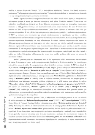 também, a recente filiação da Contag à CUT, a realização do Movimento Grito da Terra Brasil, as marcha
nacionais da Via Campesina, entre outras manifestações. Também não custa lembrar os seringueiros na Amazônia
e as suas lutas pelas demarcações das reservas extrativistas.
O MST é parte desta luta do campesinato brasileiro, mas o MST é sem dúvida alguma, o principal desses
movimentos, porque, é aquele que tem uma organização mais sólida, de caráter nacional. É aquele que está
soldando a possibilidade de vitória da luta destes diferentes setores que formam este heterogêneo campesinato
brasileiro. O MST, por isso mesmo, é um movimento social jovem, nasceu no início dos anos 80 e tem como
binômio de ação: a lógica acampamento-assentamento. Quem quiser conhecer e entender o MST terá que
entender este processo de luta calcado nos acampamentos, portanto, nas ocupações e na luta nos assentamentos.
O MST é, portanto, um movimento que articula simultaneamente a espacialização da luta e combina
contraditoriamente a territorialização deste próprio movimento nos assentamentos. Possui e dá importância à sua
estrutura organizativa democrática, de base, efetivamente de massa. Estrutura organizativa que respeita as
diferenças desses movimentos em várias partes do país, e que tem um coletivo nacional representantes das
diferentes regiões onde este movimento atua. É um movimento diferenciado, pois, respeita as decisões tomadas
coletivamente. É um dos poucos lugares deste país onde a discordância se dá na discussão de uma determinada
concepção ou na tomada de uma decisão. Mas, uma vez vencida uma proposta, ela é abraçada por todos e levada à
prática por todos. Esta prática infelizmente, não ocorre nos partidos políticos, não ocorre em setores do
movimento sindical.
O MST, portanto, tem esta componente nova na sua organização, o MST nasceu como um movimento
de massa, de contestação contra o não cumprimento pelo Estado da lei da reforma agrária. Um caminho para
entendê-lo é aquele da análise de suas palavras de ordem. Quando o ocorreu a formação do MST, na década de
80, o lema era “Terra para quem nela trabalha”(1979/83). Depois, quando começou a enfrentar resistência ao
acesso à terra, o novo lema foi: “Terra não se ganha, terra se conquista” (1984). Quando o MST se fortaleceu e
avançou, sobretudo durante o Governo Sarney, e quando percebeu que o Primeiro Plano Nacional de Reforma
Agrária não estava sendo implementado, os lemas passaram a ser: “Sem Reforma Agrária não há democracia”
(1985) e “Reforma Agrária já”(1985/6). Como a violência aumentou, violência que não atingiu apenas os
trabalhadores, mas lideranças, advogados, políticos, religiosos etc, o MST mudou suas palavras de ordem:
“Ocupação é a única solução” (1986), “Enquanto o latifúndio quer guerra, nós queremos terra” (1986/7) e
por ocasião da Constituinte, “Reforma Agrária: na lei ou na marra” (1988) e “Ocupar, Resistir,
Produzir”(1989) depois que os assentamentos começaram a ser conquistados. Este processo mostra que
politicamente o movimento não só se consolidava, não só se articulava em nível nacional, mas mudava também,
qualitativamente do ponto de vista político.
Na década de 90, durante o governo Collor, o MST mudou suas estratégias políticas de luta e as palavras
de ordem passaram a ser: “Reforma Agrária: essa luta é nossa” (1990/1). “MST, agora é prá valer” (1992/3).
Com a eleição de Fernando Henrique Cardoso veio a palavra de ordem: “Reforma Agrária: uma luta de todos!”
(1995). A mudança nas palavras de ordem representa a mudança da estratégia política do Movimento. A palavra de
ordem: “Reforma Agrária: uma luta de todos!” particularmente, tem um significado político importante, tem a
consciência de que é necessário o envolvimento do movimento articulado com a sociedade como um todo. Este
foi um período, como se verá ainda neste livro, de crescimento e aceitação do movimento no conjunto da
sociedade brasileira. No ano 2000 o lema passou a ser “Reforma Agrária: por um Brasil sem latifúndio”, numa
clara alusão à necessidade histórica do fim das terras improdutivas e o cumprimento ao legado constitucional de
que a terra tem que cumprir sua função social.
AriovaldoUmbelinodeOliveira140
 