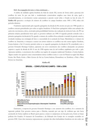 8.6.5. As ocupações de terra e a luta continuam ...
A análise da realidade agrária brasileira do final do século XX, mostra de forma cabal a presença dos
conflitos de terra. Se por um lado a modernização conservadora ampliou suas áreas de ação, igual e
contraditoriamente, os movimentos sociais aumentaram a pressão social sobre o Estado na luta de terra. O
Gráfico 02 apresenta a evolução do número de conflitos no campo brasileiro entre 1985 e 1999, indica três
períodos distintos.
O primeiro representado pelo segundo quinquênio da década de 80, mostra um pico em 1988 quando os
conflitos estavam generalizados por todas as regiões brasileiras. O final deste quinquênio indica uma redução das
ações dos movimentos, talvez, motivados pela possibilidade histórica não realizada da vitória de Lula e do PT nas
primeiras eleições presidenciais livres após os governos militares em 1989. O segundo período coincide com o
primeiro quinquênio da década de 90, quando o número de conflitos ficou reduzido à metade do período anterior,
revelando mudança nas estratégias de lutas e a necessidade do re-acúmulo de forças. Mantinham-se o número de
conflitos na Amazônia, e começava a crescer em termos relativos os conflitos nas três outras regiões: Nordeste,
Centro-Sudeste e Sul. O terceiro período refere-se ao segundo quinquênio da década de 90, coincidindo com o
governo Fernando Henrique Cardoso, apresenta um novo crescimento dos conflitos alcançando um patamar
superior a aquele da década de 80. O ano de 1998 registra mais de mil conflitos espalhados por todo o país.
Apresenta também, o crescimento dos conflitos nas regiões de ocupação tradicional: Nordeste e Centro-Sudeste.
Alguns estados vão aparecer como concentradores destes conflitos como é o caso do Paraná na região Sul; Minas
Gerais, São Paulo, Goiás e Mato Grosso do Sul no Centro-Sudeste; Pernambuco no Nordeste; e Pará e Mato
Grosso na Amazônia.
Gráfico 02
141ModoCapitalistadeProdução,AgriculturaeReformaAgrária
0
200
400
600
800
1000
1200
1400
1600
1800
2000
Fonte:CPTOrg.:OLIVEIRA,A.U.
-USP-IÁNDE
1990 1991 1992 1993 1994 1995 1996 1997 1998 1999 2000 2001 2002 2003 2004 2005 2006
BRASIL - CONFLITOS NO CAMPO - 1990 a 2006
Conflito de Terra Ocupações
Acampamentos Trabalho Escravo
Ocorrência de Superexploração e Desrespeito Trabalhista Conflito pela Água
Outros
Entretanto, a resposta do governo Fernando Henrique a este aumento dos conflitos, foi o aumento da
repressão policial. Este governo entrou para a História, marcado por um tipo de violência que não havia
acontecido de forma explícita no Brasil: quem passou a matar os camponeses em luta pela terra, foram as forças
policiais dos Estados. O massacre de Corumbiara e de Eldorado dos Carajás são os exemplos ocorridos no
governo FHC. Estes dois massacres representavam a posição das elites latifundiárias brasileiras em não ceder um
 