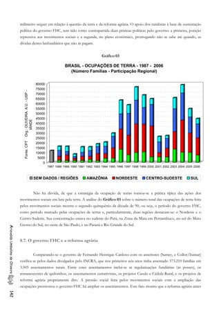 milímetro sequer em relação à questão da terra e da reforma agrária. O apoio dos ruralistas à base de sustentação
política do governo FHC, tem tido como contrapartida duas práticas políticas pelo governo: a primeira, posição
repressiva aos movimentos sociais e a segunda, no plano econômico, prorrogando não se sabe até quando, as
dívidas destes latifundiários que não às pagam.
Gráfico 03
0
5000
10000
15000
20000
25000
30000
35000
40000
45000
50000
55000
60000
65000
70000
75000
80000
Fonte:CPTOrg.:OLIVEIRA,A.U.-USP-
IÁNDE
1987 1988 1989 1990 1991 1992 1993 1994 1995 1996 1997 1998 1999 2000 2001 2002 2003 2004 2005 2006
BRASIL - OCUPAÇÕES DE TERRA - 1987 - 2006
(Número Famílias - Participação Regional)
SEM DADOS / REGIÕES AMAZÔNIA NORDESTE CENTRO-SUDESTE SUL
Não há dúvida, de que a estratégia da ocupação de terras tornou-se a prática típica das ações dos
movimentos sociais em luta pela terra. A análise do Gráfico 03 sobre o número total das ocupações de terra feita
pelos movimentos sociais mostra o segundo quinquênio da década de 90, ou seja, o período do governo FHC,
como período marcado pelas ocupações de terras e, particularmente, duas regiões destacam-se: o Nordeste e o
Centro-Sudeste. Sua concentração estava no sudeste do Pará, na Zona da Mata em Pernambuco, no sul do Mato
Grosso do Sul, no oeste de São Paulo, e no Paraná e Rio Grande do Sul.
AriovaldoUmbelinodeOliveira142
8.7. O governo FHC e a reforma agrária
Comparando-se o governo de Fernando Henrique Cardoso com os anteriores (Sarney, e Collor/Itamar)
verifica-se pelos dados divulgados pelo INCRA, que nos primeiros seis anos tinha assentado 373.210 famílias em
3.505 assentamentos rurais. Entre estes assentamentos inclui-se as regularizações fundiárias (as posses), os
remanescentes de quilombos, os assentamentos extrativistas, os projetos Casulo e Cédula Rural, e os projetos de
reforma agrária propriamente dito. A pressão social feita pelos movimentos sociais com a ampliação das
ocupações pressionou o governo FHC há ampliar os assentamentos. Este fato mostra que a reforma agrária antes
 