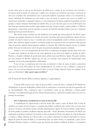 possam achar, pois se trata de um Movimento da cidade para o campo. É um movimento que contradiz o
movimento geral da marcha do campo para a cidade, mas é também, um movimento que busca a construção de
uma nova sociedade. Nos assentamentos tem se procurado implantar a produção coletiva e/ou comunitária ou
mesmo individual. Os problemas tem sido muitos e eles vão desde os entraves para acesso ao crédito, ao
mandonismo burocrático, à imposição stalinista e, a não compreensão do ideário camponês da produção em terra
própria e o ideário camponês da liberdade do trabalho. Mas, são esses sem terra, agora no seio do Movimento dos
Sem Terra que marcham pelas estradas e pelas cidades deste país. Ocupam cidades e prédios públicos. O MST foi
praticamente, a única força social de oposição ao governo de Fernando Henrique Cardoso, por isso a campanha
daquele governo para tentar destruí-lo.
Mas mesmo assim, a história tem sido implacável com aqueles que tentam ignorá-la. No Brasil é quase
consenso, que qualquer alternativa de remoção da exclusão social neste país passa pela Reforma Agrária. Ela tem,
portanto um objetivo social, ou seja, é o caminho para retirar da marginalidade social no mínimo, uma parte dos
pobres. Mas a Reforma Agrária é também, econômica, porque ela certamente levará a um aumento ainda maior da
oferta de produtos agrícolas destas pequenas unidades ao mercado. Mas a Reforma Agrária tem que ser também
política. Tem que ser instrumento através do qual, esta parcela da população conquista a cidadania.
Sempre se ouve nos acampamentos de Sem-Terra, os camponeses acampados dizendo frases como essa:
“eu prefiro morrer lutando por um pedaço de terra, morrer dignamente, do que morrer como indigente nas periferias da cidade”.
Portanto, a chegada à cidadania de grande parte destes pobres, passa pela Reforma Agrária. Mas passa também,
por uma proposta de Reforma Agrária que tem que ser assumida como proposta de transformação desta
sociedade, em busca da justiça dignidade e solidariedade.
É por isso que os camponeses sem terra estão re-ensinando os ideais de nação, de pátria e patriotismo
neste início de século XXI, repleto de visões mundializadas de um mundo em que a cidadania é conquista de
poucos. Os versos de um camponês sem terra, Zé Pinto, na música “Ordem e Progresso” traduz esta realidade: “É por
amor a esta Pátria-Brasil / Que a gente segue em fileira.”
8.8. O início do Século XXI, a reforma agrária e o agronegócio
O Século XXI começou com o final do governo FHC, a vitória de Lula e a chegada do PT Partido dos
Trabalhadores ao governo da República. Muitas foram as composições e concessões para que fosse garantida a tal
da “governabilidade”. Mas a expectativa entre os movimentos sociais era que finalmente a reforma agrária
começaria a ser implementada pelo governo federal. Simultaneamente, a agricultura mundial entrava em um novo
patamar de acumulação.
AriovaldoUmbelinodeOliveira146
8.8.1. A Agricultura mundializada no início do Século XXI
A mundialização do capital marcou o final do Século XX e marca o início do Século XXI. O final do
socialismo nos países do leste europeu e a expansão das políticas neoliberais pelo mundo estão no centro deste
processo. Os países com dívidas externas elevadas, particularmente aqueles do Terceiro Mundo, submeteram-se
de forma pacífica às políticas neoliberais impostas pelo FMI – Fundo Monetário Internacional. No Brasil, esta
implantação de políticas neoliberais, foi marcada no início da década de 90, por dois planos de controle financeiro
e combate à inflação. Primeiro foi o Plano Collor e seu confisco temporário do dinheiro depositado nos bancos.
Depois da queda de Collor de Mello e, sua substituição pelo vice Itamar Franco, foi implantado o plano real de
Fernando Henrique Cardoso e o domínio quase que absoluto das políticas neoliberais no Brasil. A conseqüência
 