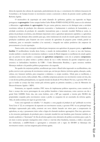 147ModoCapitalistadeProdução,AgriculturaeReformaAgrária
direta da expansão das culturas de exportação, particularmente da soja, e o crescimento da violência (massacres de
Corumbiara e de Carajás) levaram os movimentos sociais a exercerem o direito da pressão social e política pela
Reforma Agrária.
O monocultivo de exportação até então chamado de agribusiness, ganhou sua expressão na língua
portuguesa: o agronegócio. Como sempre lembra Carlos Walter PORTO-GONÇALVES, tratava-se de substituir
e diferenciar a agri-cultura do agro-negócio. Ou por outras palavras, tratava-se de distinguir entre a atividade
econômica milenar de produção dos alimentos necessários e fundamentais à existência da humanidade, e, a
atividade econômica da produção de commodities (mercadorias) para o mercado mundial. Definia-se assim, na
prática da produção econômica, uma distinção importante entre a agricultura tipicamente capitalista e a agricultura
camponesa. Esta distinção abriu caminho para que, vários intelectuais do estudo do mundo agrário voltassem suas
produções acadêmicas para forjarem um novo conceito de agricultura de pequeno porte voltada, parcial ou
totalmente, para os mercados mundiais e/ou nacional, e integrada nas cadeias produtivas das empresas de
processamento e/ou de exportação.
Nascia assim, uma concepção neoliberal para interpretar esta agricultura de pequeno porte, a agricultura
familiar. O neoliberalismo invadia desta forma, o mundo da intelectualidade. E, como se isso não bastasse,
invadiu também o mundo dos movimentos sindicais e sociais do Brasil. Julgaram os neoliberais do estudo agrário
que era preciso tentar sepultar a concepção da agricultura camponesa e com ela os próprios camponeses.
Afinal, era preciso no plano teórico e político afastar de vez o velho fantasma da questão camponesa que já
assustava os latifundiários brasileiros da UDR – União Democrática Ruralista, e agora assustava também
lideranças sindicais e de partidos políticos progressistas e de esquerda.
No quadro da conjuntura política, acreditavam que como o Brasil tinha ingressado no neoliberalismo, não
podia conviver com a presença de movimentos sociais que, em luta por direitos (reforma agrária, educação, saúde,
cultura, etc.) lutassem também, para conquistar a cidadania e a utopia socialista. Afinal, para os neoliberais, o
socialismo estava morto, tinha acabado. Mas, a rebeldia camponesa presente nos movimentos sociais em luta, deu
o tom da luta política principalmente, na segunda metade da década de 90 no Brasil. Por isso, o governo FHC teve
que se render ao avanço das lutas sociais pela reforma agrária no primeiro mandato, e, criar do Ministério do
Desenvolvimento Agrário – MDA.
Entretanto, no segundo mandato, FHC tratou de implementar políticas repressivas, como tentativa de
frear o avanço dos novos personagens da cena política brasileira e latino-americana, como escreveu um dia o
genial Eder SADER. Entre elas, não custa lembrar, está a MP que suspende a vistoria pelo INCRA das
propriedades ocupadas pelos movimentos sociais e proíbe os ocupantes de ser assentados da reforma agrária.
Aliás, ela ainda continua em vigor no governo Lula.
Como está registrado no trabalho “A Amazônia e a nova geografia da produção da soja” publicado na revista
Terra Livre nº 22, no contraponto da repressão aos movimentos sociais, o governo FHC via seu principal braço
ideológico representado pela mídia, construir um novo ideário baseado em mitos para a compreensão da
agricultura, ou seja, o pensamento único sobre a lógica do chamado moderno agronegócio. Para isso, aproveitou-
se da crescente participação da produção para o mercado mundial da soja brasileira, para fomentar também, no
mundo acadêmico a “decretação” do fim da reforma agrária como alternativa de política econômica para o país. E,
em meio à eterna oposição maniqueísta entre o bem e o mal das elites brasileiras, trataram, a mídia e uma parte
dos intelectuais, a emDEUSarem o agronegócio e colocarem sob o signo do DIABO as lideranças dos
movimentos sociais e sua luta sangrenta pela reforma agrária.
 