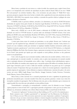 Dessa forma, a produção de soja tornou-se a vedete da mídia. Sua expansão para a região Centro-Oeste
passou a ser interpretada como sinônimo de reprodução em plena virada do Século XXI, de um novo “Middle
West norte-americano” em território brasileiro. Mas, o tiro novamente saiu pela culatra. O “Middle West” mato-
grossense prosperou enquanto duas crises haviam se abatido sobre a agricultura da soja norte-americana nas safras
2002/2003 e 2003/2004. Esta expansão trouxe também, a retomada das questões relativas à grilagem das terras
públicas e devolutas na Amazônia.
O INCRA, desde os governos militares, arrecadou e/ou discriminou, um total de 105.803.350 hectares
distribuídas da seguinte forma pelos Estados da Amazônia Legal: Rondônia 15.355.503 ha; Acre 3.079.206 ha;
Amazonas 32.784.807 ha; Roraima 14.440.460 ha; Pará 20.038.516 ha; Amapá 8.837.835 ha; Tocantins 4.500.000
ha; Mato Grosso 6.767.023 ha; e Maranhão 1.730.924 ha.
Deste total, o INCRA até o ano de 2003, durante a elaboração do II PNRA do governo Lula, tinha
destinado um total de 37.979.540 hectares. E possuía ainda sem destinação 67.823.810 hectares. Estas terras
públicas do INCRA estão assim distribuídas: Rondônia 4.907.824 ha; Acre 6.291.734 ha; Amazonas 20.962.020 ha;
Roraima 9.208.315 ha; Pará 17.934.669 ha; Amapá 0; Tocantins 1.031.876 ha; Mato Grosso 5.756.448 ha; e
Maranhão 1.730.924 ha.
A maior parte destas terras foi cercada por particulares, ou seja, grilada. Pensam estes “senhores que
cercaram” que irão regularizá-las logo, utilizando-se de mecanismos de corrupção e ilicitude. Assim, iniciava-se a
tentativa de uma verdadeira corrida para introduzir na legislação fundiária brasileira instrumento jurídico para
“legalizar novamente a grande posse”, como havia ocorrido com a Lei de Terras de 1850. Inclusive, o ex-deputado
federal do PSDB por São Paulo, Xico Graziano chegou a apresentar um projeto de lei que chamava de uma “nova
Lei de Terras” para permitir que aqueles que estão ocupando as terras públicas, devolutas ou não, pudessem
tornar-se seus proprietários.
Com o mito do papel da soja no mercado mundial, a mídia tratou de esconder também, o óbvio: não é a
soja o principal grão no mercado mundial. Ao contrário, entre os grãos mais importantes do mercado mundial
estão os principais alimentos da humanidade: arroz, milho e trigo. A produção destes individualmente supera a
casa dos 600 milhões de toneladas cada, enquanto que a soja produz apenas 200 milhões de toneladas, ficando em
quarto lugar. Entretanto, quem vê como a mídia tem tratando a produção de soja, parece que ela é a principal
cultura do mundo. É importante frisar que esta posição tem o objetivo de mostrar igualmente a importância das
grandes empresas do agronegócio. Assim, idolatram as empresas multinacionais e nacionais dos grãos e de outros
setores, tais como: ADM, Cargill, Bunge, Louis Dreyfus, Amaggi, Caramuru, Cutrale, Citrosuco, Votorantin,
Nestlé, Danone, Aracruz, Friboi, Bertin, etc.
Dessa forma, as elites nacionais vão se tornando proprietárias de terras e capitalistas da agricultura para
produzirem mercadorias para o mercado mundial. Estas elites são, portanto, parceiras e muitas vezes sócias dos
monopólios mundiais do agronegócio. Não há diferença entre eles, pois as elites defendem aqui os interesses do
capital mundial. São estas elites que estão grilando as terras públicas do país.
AriovaldoUmbelinodeOliveira148
Territorializando o monopólio ou monopolizando o território, como foi afirmado no texto “Geografia
Agrária: perspectivas no início do Século XXI”, o agronegócio pretende-se hegemônico e único, por isso já cunhou uma
definição sua, obviamente neoliberal, como afirmou Marcos Sawaya JANK no jornal Estado de São Paulo:
“O conceito de “agribusiness” foi desenvolvido por Ray Goldberg, em 1957, nos EUA. Foi traduzido para o
Brasil, e proposto como “complexo agroindustrial” ou “agronegócio” por Ney Bittencourt, Ivan Wedekin e
Luiz A. Pinazza, nos anos 1980, com enorme repercussão nos meios empresariais e acadêmico. O agronegócio
nada mais é do que um marco conceitual que delimita os sistemas integrados de produção de alimentos, fibras
e biomassa, operando desde o melhoramento genético até o produto final, no qual todos os agentes que se
 