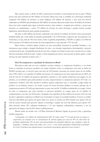 Mas, mesmo assim, os dados de 2003, continuavam mostrando a concentração da terra no país. O Brasil
possui uma área territorial de 850 milhões de hectares. Desta área total, as unidades de conservação ambiental
ocupavam 102 milhões de hectares, as terras indígenas 128 milhões de hectares, e área total dos imóveis
cadastrados no INCRA aproximadamente 420 milhões de hectares. Restavam ainda outros 30 milhões de hectares
dessa área total, ocupada pelas águas territoriais internas, áreas urbanas e ocupadas por rodovias, e posses que
deveriam ser regularizadas, e outros 170 milhões de hectares de terras devolutas, a grande maioria cercadas
ilegalmente, particularmente, pelos grandes proprietários.
Há entre os 420 milhões de hectares cadastrados, um total de 4,2 milhões de imóveis. Esta concentração
fundiária indica que a área média nas grandes propriedades é de 2.700 hectares, enquanto que nas pequenas é de
25 hectares, ou seja, mais de 100 vezes menor. Entre as grandes propriedades, o INCRA ao aplicar a Lei 8629 de
1993, encontrou 120 milhões de hectares de terras improdutivas, o que equivalia a 70% do total.
Dessa forma, a reforma agrária continua ser uma necessidade estrutural da sociedade brasileira, e um
instrumento para corrigir a desigual distribuição da terra e sua retenção improdutiva, descumprindo o preceito
constitucional de que a propriedade privada da terra deve cumprir sua função social, como está previsto no artigo
184 da Constituição Federal do país: “compete á União desapropriar por interesse social, para fins de reforma agrária, o imóvel
rural que não esteja cumprindo sua função social ...”
8.8.2. Os camponeses e a produção de alimentos no Brasil
Movendo-se pelo país em uma verdadeira aventura retirante, os camponeses brasileiros, a seu modo
foram se inserindo no processo produtivo do campo brasileiro. Entre os camponeses com terra os dados do
INCRA mostram que, os imóveis rurais com área até 100 hectares, cresceram em número perto de um milhão
entre 1992 e 2003, e em superfície 25 milhões de hectares. Os camponeses com terra representavam em 2003, um
total de mais de 3,6 milhões de pequenos agricultores. Juntam-se a eles aqueles camponeses que pagam, ou em
produto, ou em dinheiro para poder produzir na terra, respectivamente os camponeses parceiros (273 mil) e os
camponeses rendeiros (253 mil). Juntam-se também, aqueles camponeses que se recusando a pagar renda em
produto ou em dinheiro, abrem a seu modo a posse em terras devolutas, públicas ou mesmo privada, são os
camponeses posseiros (674 mil) que representam no país, um total de 1,2 milhões estabelecidos no campo. Assim,
há entre os camponeses que estão inseridos no processo produtivo no campo, perto de 4,5 milhões de
estabelecimentos com área até 100 hectares. Ocupando uma superfície de 84,3 milhões de hectares (10% do total
do país) a agricultura camponesa no Brasil vem construindo seu lugar na sociedade brasileira. O acesso ao crédito
rural tem sido difícil, pois apenas um quarto deles teve acesso ao mesmo em 2003, ficando com apenas 12% do
total de recurso alocado pelo governo. Quanto à tecnologia o quadro não tem sido diferente, pois apenas 10%
deles possuem trator, 38% utilizaram fertilizantes e 1% tem máquinas colheitadeiras, entretanto, o uso de
agrotóxicos já chegou a mais de 60% destes estabelecimentos.
AriovaldoUmbelinodeOliveira150
Mesmo assim, de acordo com o II Plano Nacional de Reforma Agrária do governo Lula, a agricultura
familiar camponesa
“corresponde a 4,1 milhões de estabelecimentos (84% do total), ocupa 77% da mão-de-obra no campo e é
responsável, em conjunto com os assentamentos de reforma agrária, por cerca de 38% do valor bruto da
produção agropecuária, 30% da área total, pela produção dos principais alimentos que compõem a dieta da
população – mandioca, feijão, leite, milho, aves e ovos – e tem, ainda, participação fundamental na produção
de 12 dos 15 produtos que impulsionaram o crescimento da produção agrícola nos anos recentes”.
 