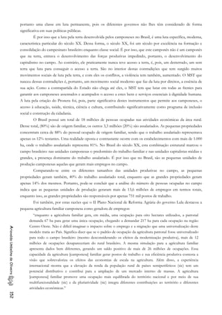 portanto uma classe em luta permanente, pois os diferentes governos não lhes têm considerado de forma
significativa em suas políticas públicas.
É por isso que a luta pela terra desenvolvida pelos camponeses no Brasil, é uma luta específica, moderna,
característica particular do século XX. Dessa forma, o século XX, foi um século por excelência na formação e
consolidação do campesinato brasileiro enquanto classe social. É por isso, que este camponês não é um camponês
que na terra, entrava o desenvolvimento das forças produtivas impedindo, portanto, o desenvolvimento do
capitalismo no campo. Ao contrário, ele praticamente nunca teve acesso a terra, é, pois, um desterrado, um sem
terra que luta para conseguir o acesso a terra. São no interior destas contradições que tem surgido muitos
movimentos sociais de luta pela terra, e com eles os conflitos, a violência tem também, aumentado. O MST que
nasceu dessas contradições é, portanto, um movimento social moderno que faz da luta por direitos, a essência de
sua ação. Como a contrapartida do Estado não chega até eles, o MST tem que lutar em todas as frentes para
garantir aos camponeses assentados e acampados o acesso a estes bens e serviços essenciais à dignidade humana.
A luta pela criação do Pronera foi, pois, parte significativa destes instrumentos que permite aos camponeses, o
acesso à educação, saúde, técnica, ciência e cultura, contribuindo significativamente como programa de inclusão
social e construção da cidadania.
O Brasil possui um total de 18 milhões de pessoas ocupadas nas atividades econômicas da área rural.
Desse total, (80%) são de origem familiar, os outros 3,3 milhões (20%) são assalariados. As pequenas propriedades
concentram cerca de 88% do pessoal ocupado de origem familiar, sendo que o trabalho assalariado representava
apenas os 12% restantes. Uma realidade oposta e contrastante ocorre com os estabelecimentos com mais de 1.000
ha, onde o trabalho assalariado representa 81%. No Brasil do século XX, esta combinação estrutural marcou o
campo brasileiro: nas unidades camponesas o predomínio do trabalho familiar e nas unidades capitalistas médias e
grandes, a presença dominante do trabalho assalariado. É por isso que no Brasil, são as pequenas unidades de
produção camponesas aquelas que geram mais empregos no campo.
Comparando-se entre os diferentes tamanhos das unidades produtivas no campo, as pequenas
propriedades geram também, 40% do trabalho assalariado total, enquanto que as grandes propriedades geram
apenas 14% dos mesmos. Portanto, pode-se concluir que a análise do número de pessoas ocupadas no campo
indica que as pequenas unidades de produção geraram mais de 13,6 milhões de empregos em termos totais,
enquanto isso, as grandes propriedades são responsáveis por apenas 751 mil postos de trabalho.
Foi também, por estas razões que o II Plano Nacional de Reforma Agrária do governo Lula destacou a
pequena agricultura familiar camponesa como geradora de empregos:
“enquanto a agricultura familiar gera, em média, uma ocupação para oito hectares utilizados, a patronal
demanda 67 ha para gerar uma única ocupação, chegando a demandar 217 ha para cada ocupação na região
Centro Oeste. Não é difícil imaginar o impacto sobre o emprego e a migração que uma universalização deste
modelo traria ao País. Significa dizer que se o padrão de ocupação da agricultura patronal fosse universalizado
para todo o campo brasileiro (mesmo desconsiderando os efeitos da modernização produtiva), mais de 12
milhões de ocupações desapareceriam do rural brasileiro. A mesma simulação para a agricultura familiar
apresenta dados bem diferentes, gerando um saldo positivo de mais de 26 milhões de ocupações. Essa
capacidade da agricultura [camponesa] familiar gerar postos de trabalho e sua eficiência produtiva contesta a
visão que sobrevaloriza os efeitos das economias de escala na agricultura. Além disso, a experiência
internacional mostra que a elevação da renda da população rural de países semiperiféricos (sic) tem um
potencial distributivo e contribui para a ampliação de um mercado interno de massas. A agricultura
[camponesa] familiar promove uma ocupação mais equilibrada do território nacional e por meio de sua
multifuncionalidade (sic) e da pluriatividade (sic) integra diferentes contribuições ao território e diferentes
atividades econômicas.”
AriovaldoUmbelinodeOliveira152
 