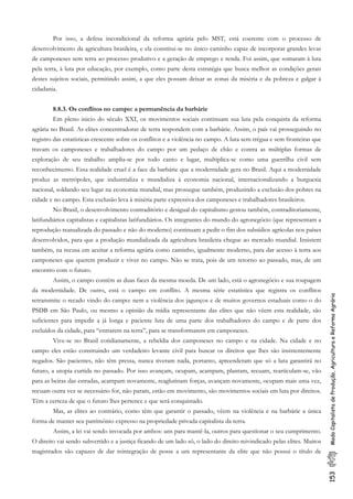 153ModoCapitalistadeProdução,AgriculturaeReformaAgrária
Por isso, a defesa incondicional da reforma agrária pelo MST, está coerente com o processo de
desenvolvimento da agricultura brasileira, e ela constitui-se no único caminho capaz de incorporar grandes levas
de camponeses sem terra ao processo produtivo e a geração de emprego e renda. Foi assim, que somaram à luta
pela terra, à luta por educação, por exemplo, como parte desta estratégia que busca melhor as condições gerais
destes sujeitos sociais, permitindo assim, a que eles possam deixar as zonas da miséria e da pobreza e galgar à
cidadania.
8.8.3. Os conflitos no campo: a permanência da barbárie
Em pleno inicio do século XXI, os movimentos sociais continuam sua luta pela conquista da reforma
agrária no Brasil. As elites concentradoras de terra respondem com a barbárie. Assim, o país vai prosseguindo no
registro das estatísticas crescente sobre os conflitos e a violência no campo. A luta sem trégua e sem fronteiras que
travam os camponeses e trabalhadores do campo por um pedaço de chão e contra as múltiplas formas de
exploração de seu trabalho amplia-se por todo canto e lugar, multiplica-se como uma guerrilha civil sem
reconhecimento. Essa realidade cruel é a face da barbárie que a modernidade gera no Brasil. Aqui a modernidade
produz as metrópoles, que industrializa e mundializa à economia nacional, internacionalizando a burguesia
nacional, soldando seu lugar na economia mundial, mas prossegue também, produzindo a exclusão dos pobres na
cidade e no campo. Esta exclusão leva à miséria parte expressiva dos camponeses e trabalhadores brasileiros.
No Brasil, o desenvolvimento contraditório e desigual do capitalismo gestou também, contraditoriamente,
latifundiários capitalistas e capitalistas latifundiários. Os integrantes do mundo do agronegócio (que representam a
reprodução reatualizada do passado e não do moderno) continuam a pedir o fim dos subsídios agrícolas nos países
desenvolvidos, para que a produção mundializada da agricultura brasileira chegue ao mercado mundial. Insistem
também, na recusa em aceitar a reforma agrária como caminho, igualmente moderno, para dar acesso à terra aos
camponeses que querem produzir e viver no campo. Não se trata, pois de um retorno ao passado, mas, de um
encontro com o futuro.
Assim, o campo contém as duas faces da mesma moeda. De um lado, está o agronegócio e sua roupagem
da modernidade. De outro, está o campo em conflito. A mesma série estatística que registra os conflitos
retransmite o recado vindo do campo: nem a violência dos jagunços e de muitos governos estaduais como o do
PSDB em São Paulo, ou mesmo a opinião da mídia representante das elites que não vêem esta realidade, são
suficientes para impedir a já longa e paciente luta de uma parte dos trabalhadores do campo e de parte dos
excluídos da cidade, para “entrarem na terra”, para se transformarem em camponeses.
Vive-se no Brasil cotidianamente, a rebeldia dos camponeses no campo e na cidade. Na cidade e no
campo eles estão construindo um verdadeiro levante civil para buscar os direitos que lhes são insistentemente
negados. São pacientes, não têm pressa, nunca tiveram nada, portanto, apreenderam que só a luta garantirá no
futuro, a utopia curtida no passado. Por isso avançam, ocupam, acampam, plantam, recuam, rearticulam-se, vão
para as beiras das estradas, acampam novamente, reaglutinam forças, avançam novamente, ocupam mais uma vez,
recuam outra vez se necessário for, não param, estão em movimento, são movimentos sociais em luta por direitos.
Têm a certeza de que o futuro lhes pertence e que será conquistado.
Mas, as elites ao contrário, como têm que garantir o passado, vêem na violência e na barbárie a única
forma de manter seu patrimônio expresso na propriedade privada capitalista da terra.
Assim, a lei vai sendo invocada por ambos: uns para mantê-la, outros para questionar o seu cumprimento.
O direito vai sendo subvertido e a justiça ficando de um lado só, o lado do direito reivindicado pelas elites. Muitos
magistrados são capazes de dar reintegração de posse a um representante da elite que não possui o título de
 