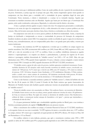 domínio de uma terra que é sabidamente pública. Como tal, sendo pública ela não é passível do reconhecimento
da posse. Entretanto, a justiça cega não vê porque não quer. Mas, muitos magistrados apenas vêem quando os
camponeses em luta abrem para a sociedade civil a contradição da posse capitalista ilegal da terra pela
Constituição. Neste momento, o direito é abandonado e a justiça vai se tornando injustiça. Aqueles que
assassinam ou mandam assassinar estão em liberdade. Aqueles que lutam por um direito que a Constituição lhes
garante, estão sendo condenados, estão presos. Repetindo, é a subversão total do direito e da justiça.
A luta e a própria reforma agrária vai para o banco dos réus. Os camponeses processados e condenados.
Instaura-se em nome do rigor do cumprimento da lei, a velha alternativa de tornar os presos políticos em réus
comuns. Aliás, de há muito neste país, história e farsa, farsa e história se confundem aos olhos dos mortais.
Os camponeses sem terra são os novos presos políticos do Brasil da modernidade. Assim, a injustiça da
Justiça vai decifrando e interpretando as avessas a continuidade do processo de formação do campesinato
brasileiro moderno em pleno século XXI. Um campesinato curtido na rebeldia de quem é capaz de revolucionar a
história, mas, contraditoriamente, não ser compreendido pelas elites e em grande parte pela mídia, e mesmo por
muitos intelectuais.
Os números das estatísticas da CPT são implacáveis e revelam que os conflitos no campo seguem sua
marcha ascendente. Em 2.000, aconteceram 660 conflitos; em 2.001, foram 880; em 2.002, registrou-se 925; e em
2.003 até o mês de novembro já são 1.197 os conflitos. Entre os conflitos trabalhistas destacam-se aqueles
relativos à superexploração e ao respeito aos direitos e particularmente, a presença do registro de 45 casos
relativos à peonagem, também denominada de “trabalho escravo” em 2.001 e 147 em 2.002. Aliás, eles que
diminuíram entre 1993 e 1998, quando foram registrados 14 casos, voltaram a crescer atingindo o maior número
de casos desde 1990. A situação em 2003, segundo documento da CPT de17/12/2003, recrudesceu:
“O trabalho escravo, apesar de toda a ação do governo, também apresenta considerável crescimento. Foram
recebidas denúncias de 223 situações onde estaria havendo ocorrência de trabalho escravo, envolvendo um
número de 7.560 pessoas. 51,7% maior que o total do ano 2002, com 147 situações, e 35% maior no número
de pessoas, 5.559. 144 destas situações foram fiscalizadas e 4.725 trabalhadores libertados. O Pará continua
sendo o estado com o maior número de ocorrências, 169 denúncias envolvendo 4.464 pessoas. 80 destas
denúncias foram fiscalizadas (47,3% do total das denúncias) e 1.765 trabalhadores libertados”.
Como se não bastasse a execrada existência e prática do “trabalho escravo”, o limite da barbárie não tem
fim. No dia 28 de janeiro de 2.004, O jornal O Estado de São Paulo noticiou que quatro funcionários do
Ministério do Trabalho haviam sido fuzilados quando realizavam vistorias em propriedades onde havia denúncia
de “trabalho escravo”:
“Fiscais de trabalho escravo são assassinados em Minas. Três auditores fiscais e um motorista do Ministério
do Trabalho foram mortos com tiros na cabeça, ontem, quando realizavam vistorias de rotina a 50 quilômetros
de Unaí, no noroeste de Minas. Na região são comuns as denúncias de trabalho escravo. Eles fiscalizavam a
colheita de feijão e costumavam receber ameaças de fazendeiros e de ‘gatos’ – pessoas que intermediam a
contratação da mão-de-obra.”
AriovaldoUmbelinodeOliveira154
É a já quase permanente barbárie que a modernidade capitalista produz no Brasil, para a sua contínua e
histórica acumulação primitiva do capital. O Gráfico 02 ilustra este processo recente.
Sobre o crescimento dos conflitos no campo, a Comissão Pastoral da Terra em 17/12/2003, manifestou-
se da seguinte forma em sua nota à sociedade: “A CPT registrou de janeiro a novembro deste ano, 1.197 conflitos
no campo, número 36% maior que o registrado em igual período de 2002 (879). Destes, 181 foram no Pará, 160
em Pernambuco e 113 no Paraná”.
Os conflitos relativos à terra indicam, portanto, que após o crescimento contínuo entre 1993 e 1999
quando se saltou de 361 conflitos para 870, a pequena queda registrada no ano 2.000 (556 conflitos) não sinalizava
 