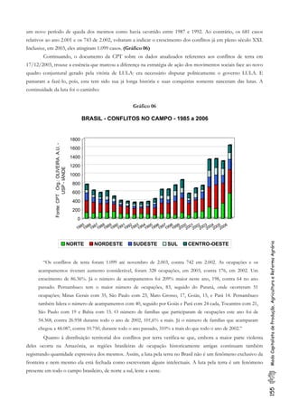 um novo período de queda dos mesmos como havia ocorrido entre 1987 e 1992. Ao contrário, os 681 casos
relativos ao ano 2.001 e os 743 de 2.002, voltaram a indicar o crescimento dos conflitos já em pleno século XXI.
Inclusive, em 2003, eles atingiram 1.099 casos. (Gráfico 06)
Continuando, o documento da CPT sobre os dados atualizados referentes aos conflitos de terra em
17/12/2003, trouxe a essência que marcou a diferença na estratégia de ação dos movimentos sociais face ao novo
quadro conjuntural gerado pela vitória de LULA: era necessário disputar politicamente o governo LULA. E
passaram a fazê-lo, pois, esta tem sido sua já longa história e suas conquistas somente nasceram das lutas. A
continuidade da luta foi o caminho:
Gráfico 06
155ModoCapitalistadeProdução,AgriculturaeReformaAgrária
0
200
400
600
800
1000
1200
1400
1600
1800
Fonte:CPTOrg.:OLIVEIRA.A.U.-
USP-IÁNDE
1985
1986
1987
1988
1989
1990
1991
1992
1993
1994
1995
1996
1997
1998
1999
2000
2001
2002
2003
2004
2005
2006
BRASIL - CONFLITOS NO CAMPO - 1985 a 2006
NORTE NORDESTE SUDESTE SUL CENTRO-OESTE
“Os conflitos de terra foram 1.099 até novembro de 2.003, contra 742 em 2.002. As ocupações e os
acampamentos tiveram aumento considerável, foram 328 ocupações, em 2003, contra 176, em 2002. Um
crescimento de 86.36%. Já o número de acampamentos foi 209% maior neste ano, 198, contra 64 no ano
passado. Pernambuco tem o maior número de ocupações, 83, seguido do Paraná, onde ocorreram 51
ocupações; Minas Gerais com 35, São Paulo com 23, Mato Grosso, 17, Goiás, 15, e Pará 14. Pernambuco
também lidera o número de acampamentos com 40, seguido por Goiás e Pará com 24 cada, Tocantins com 21,
São Paulo com 19 e Bahia com 15. O número de famílias que participaram de ocupações este ano foi de
54.368, contra 26.958 durante todo o ano de 2002, 101,6% a mais. Já o número de famílias que acamparam
chegou a 44.087, contra 10.750, durante todo o ano passado, 310% a mais do que todo o ano de 2002.”
Quanto à distribuição territorial dos conflitos por terra verifica-se que, embora a maior parte violenta
deles ocorra na Amazônia, as regiões brasileiras de ocupação historicamente antigas continuam também
registrando quantidade expressiva dos mesmos. Assim, a luta pela terra no Brasil não é um fenômeno exclusivo da
fronteira e nem mesmo ela está fechada como escreveram alguns intelectuais. A luta pela terra é um fenômeno
presente em todo o campo brasileiro, de norte a sul, leste a oeste.
 