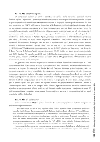 159ModoCapitalistadeProdução,AgriculturaeReformaAgrária
8.8.5. O MST e a reforma agrária
Os camponeses, expulsos do campo e impedidos do acesso a terra, passaram a contestar estrutura
fundiária vigente. Organizados a partir das comunidades eclesiais de base das pastorais sociais, passaram a ocupar
as grandes propriedades improdutivas. Dessa forma, nasceram as ocupações de terra pelos movimentos dos sem
terra, que depois, em 1984/5, unificaram-se formando o MST. Portanto, a modernização da agricultura excludente
em sua essência, gerou o seu oposto, a luta dos camponeses sem terra do Brasil pelo acesso a terra. As
contradições aprofundadas no período do governo militar, geraram a base social para a luta pela reforma agrária. É
por isso que o início do processo de redemocratização a partir de 1985 trouxe também, a elaboração pelo Estado
brasileiro do I Plano Nacional de Reforma Agrária, e com ele o assentamento de 53.978 famílias no governo de
José Sarney (1985/1989); de 26.940 famílias no governo de Fernando Collor/Itamar Franco (1991/1994); e em
decorrência do crescimento da luta pela terra por todo o Brasil na década de 90, foram assentadas no primeiro
governo de Fernando Henrique Cardoso (1995/1998), um total de 155.583 famílias e no segundo mandato
(1999/2002) mais 335.604 famílias foram assentadas. No ano de 2.003, primeiro ano do governo Lula, dentro do
II Plano Nacional de Reforma Agrária que deveria assentar 400.000 famílias em quatro anos, foram assentadas
mais 36.301 famílias. No segundo ano, 2004, mais 81.254 famílias tiveram acesso à terra nos assentamentos de
reforma agrária. Portanto, O INCRA anunciou que entre 1985 e 2004, praticamente, 700 mil famílias foram
assentadas em projetos de reforma agrária.
Foi, portanto, neste processo progressivo de aumento do número de famílias assentadas que o MST teve
que se envolver com o processo de produção dos assentados na terra conquistada. Foi neste contesto inclusive,
que nasceu a proposta de construção da Escola Nacional Florestan Fernandes, recém inaugurada, pois, era
necessário responder às novas necessidades dos camponeses assentados e acampados, pois eles certamente
continuaram a aumentar. Inclusive cabe realçar que estudos realizados indicam que há no Brasil um total de 6,5
milhões de camponeses sem terra que podem se constituir em clientela potencial para a reforma agrária. Entre eles
há cerca de 220 mil acampados pelo país e 840 mil inscreveu-se no programa de acesso direto a terra, a inscrição
para a reforma agrária feita pelo correio no segundo mandato do governo Fernando Henrique Cardoso, a
“reforma agrária virtual”, pois, só foi feita pela midia. Portanto, representam mais de um milhão de famílias que
aguardam os assentamentos de reforma agrária no país. Segundo estudos prospectivos, a eles juntam-se outros 5,5
milhões de famílias de camponeses sem terra, que formam a clientela potencial da reforma agrária hoje no Brasil,
cerca de 6,5 milhões de famílias.
8.8.6. O MST por eles mesmos
Como o nascimento do MST foi gestado no interior das lutas sociais populares, o melhor é incorporar sua
visão sobre sua própria história:
“Com o golpe militar de 1964, as lutas populares sofrem violenta repressão. Nesse mesmo ano, o presidente-
marechal Castelo Branco decretou a primeira Lei de Reforma Agrária no Brasil: o Estatuto da Terra. Elaborado
com uma visão progressista com a proposta de mexer na estrutura fundiária do país, ele jamais foi implantado e
se configurou como um instrumento estratégico para controlar as lutas sociais e desarticular os conflitos por
terra. As poucas desapropriações serviram apenas para diminuir os conflitos ou realizar projetos de
colonização, principalmente na região amazônica. De 1965 a 1981, foram realizadas 8 desapropriações em
média, por ano, apesar de terem ocorrido pelo menos 70 conflitos por terra anualmente.
Nos anos da ditadura, apesar das organizações que representavam as trabalhadoras e trabalhadores rurais
serem perseguidas, a luta pela terra continuou crescendo. Foi quando começaram a ser organizadas as primeiras
 