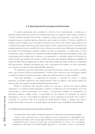 3. A TRANSIÇÃO DO FEUDALISMO AO CAPITALISMO
A solidez apresentada pela sociedade de território foi-se desmontando à medida que a
indústria urbana aumentou a procura de dinheiro por parte do camponês. Nesse tempo, a nobreza e
o Estado moderno nascente tiravam dele (o dinheiro), inteira ou parcialmente, a sua força vital, e o
camponês passava a produzir gêneros alimentícios para vender nas cidades. O relativo equilíbrio do
território estava rompido, pois a sociedade estruturara-se de modo a não solicitar quase nada de fora
e também há entregar muito pouco para outros lugares. Assim, a procura de cereais e o crescimento da
própria população levaram à partilha das terras comuns, provocando uma diminuição da propriedade
em função da transformação gradativa também da terra em mercadoria. À medida que as terras
escasseavam, surgia a tendência ao monopólio do mais considerável dos meios de produção, a terra. Lutas
encarniçadas eram travadas entre a nobreza e os camponeses, e o resultado sempre foi favorável aos
nobres feudais, que obtinham do Estado o auxílio necessário para derrotá-los. Rompeu-se o equilíbrio do
sistema de cultivo dos três campos, pois, no início, o que mais convinha aos nobres feudais era a exploração
das florestas para a obtenção de madeira, que, com o crescimento das cidades, era muito procurada,
até o momento em que foi substituída pela hulha e pelo ferro.
Os camponeses, que antes dispunham em comum dos bosques, tiveram que passar a comprar
tudo o que lá outrora buscavam gratuitamente. O mesmo fato aconteceu com as pastagens quando
as indústrias urbanas crescentes passaram a exigir mais matérias-primas, a lã, por exemplo.
Essas duas atividades — a exploração das florestas e a pecuária de ovinos —, embora
praticadas em moldes capitalistas, não exigiam grandes somas de capital e nem grande número de
mão-de-obra, mas exigiam a propriedade privada das terras comuns.
Porém o crescimento dos mercados urbanos fez com que a procura dos cereais também
aumentasse, e os senhores feudais passaram a expulsar os camponeses de seus domínios. Com isso
aumentavam as terras pertencentes aos nobres e aumentavam também os contingentes de
proletários urbanos. Surgia, então, a necessidade de um aumento da produção de gêneros
alimentícios e com ela a necessidade de adaptação às novas exigências do mercado. No entanto a
sociedade de território tinha uma estrutura de funcionamento fechada e, qualquer que fosse o
produto procurado no mercado, só se podia plantar nas lavouras o que a comunidade territorial decidia.
AriovaldoUmbelinodeOliveira16
3.1. Propriedade parcelária X propriedade individual
O antagonismo estava criado, foi Kautsky quem muito bem narrou esse momento de ruptura:
“Agora, surgia o mercado com as suas exigências instáveis, desenvolvia-se a desigualdade entre
companheiros da aldeia, entre os quais alguns produziam, quando produziam em suas terras, apenas
o indispensável para si mesmo, ao passo que outros produziam em excesso. Uns, os pequenos,
continuavam a colher para o seu consumo próprio, agarrando-se com unhas e dentes à comunidade
 