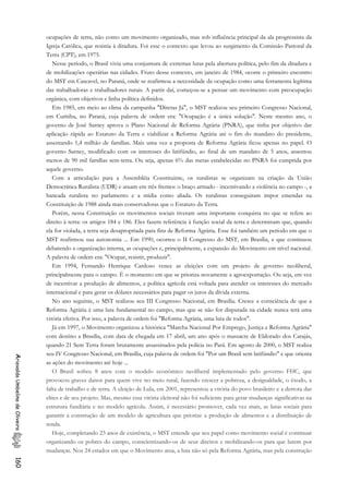 ocupações de terra, não como um movimento organizado, mas sob influência principal da ala progressista da
Igreja Católica, que resistia à ditadura. Foi esse o contexto que levou ao surgimento da Comissão Pastoral da
Terra (CPT), em 1975.
Nesse período, o Brasil vivia uma conjuntura de extremas lutas pela abertura política, pelo fim da ditadura e
de mobilizações operárias nas cidades. Fruto desse contexto, em janeiro de 1984, ocorre o primeiro encontro
do MST em Cascavel, no Paraná, onde se reafirmou a necessidade da ocupação como uma ferramenta legítima
das trabalhadoras e trabalhadores rurais. A partir daí, começou-se a pensar um movimento com preocupação
orgânica, com objetivos e linha política definidos.
Em 1985, em meio ao clima da campanha "Diretas Já", o MST realizou seu primeiro Congresso Nacional,
em Curitiba, no Paraná, cuja palavra de ordem era: "Ocupação é a única solução". Neste mesmo ano, o
governo de José Sarney aprova o Plano Nacional de Reforma Agrária (PNRA), que tinha por objetivo dar
aplicação rápida ao Estatuto da Terra e viabilizar a Reforma Agrária até o fim do mandato do presidente,
assentando 1,4 milhão de famílias. Mais uma vez a proposta de Reforma Agrária ficou apenas no papel. O
governo Sarney, modificado com os interesses do latifúndio, ao final de um mandato de 5 anos, assentou
menos de 90 mil famílias sem-terra. Ou seja, apenas 6% das metas estabelecidas no PNRA foi cumprida por
aquele governo.
Com a articulação para a Assembléia Constituinte, os ruralistas se organizam na criação da União
Democrática Ruralista (UDR) e atuam em três frentes: o braço armado - incentivando a violência no campo -, a
bancada ruralista no parlamento e a mídia como aliada. Os ruralistas conseguiram impor emendas na
Constituição de 1988 ainda mais conservadoras que o Estatuto da Terra.
Porém, nessa Constituição os movimentos sociais tiveram uma importante conquista no que se refere ao
direito à terra: os artigos 184 e 186. Eles fazem referência à função social da terra e determinam que, quando
ela for violada, a terra seja desapropriada para fins de Reforma Agrária. Esse foi também um período em que o
MST reafirmou sua autonomia ... Em 1990, ocorreu o II Congresso do MST, em Brasília, e que continuou
debatendo a organização interna, as ocupações e, principalmente, a expansão do Movimento em nível nacional.
A palavra de ordem era: "Ocupar, resistir, produzir".
Em 1994, Fernando Henrique Cardoso vence as eleições com um projeto de governo neoliberal,
principalmente para o campo. É o momento em que se prioriza novamente a agroexportação. Ou seja, em vez
de incentivar a produção de alimentos, a política agrícola está voltada para atender os interesses do mercado
internacional e para gerar os dólares necessários para pagar os juros da dívida externa.
No ano seguinte, o MST realizou seu III Congresso Nacional, em Brasília. Cresce a consciência de que a
Reforma Agrária é uma luta fundamental no campo, mas que se não for disputada na cidade nunca terá uma
vitória efetiva. Por isso, a palavra de ordem foi "Reforma Agrária, uma luta de todos".
Já em 1997, o Movimento organizou a histórica "Marcha Nacional Por Emprego, Justiça e Reforma Agrária"
com destino a Brasília, com data de chegada em 17 abril, um ano após o massacre de Eldorado dos Carajás,
quando 21 Sem Terra foram brutamente assassinados pela polícia no Pará. Em agosto de 2000, o MST realiza
seu IV Congresso Nacional, em Brasília, cuja palavra de ordem foi "Por um Brasil sem latifúndio" e que orienta
as ações do movimento até hoje ...
AriovaldoUmbelinodeOliveira160
O Brasil sofreu 8 anos com o modelo econômico neoliberal implementado pelo governo FHC, que
provocou graves danos para quem vive no meio rural, fazendo crescer a pobreza, a desigualdade, o êxodo, a
falta de trabalho e de terra. A eleição de Lula, em 2001, representou a vitória do povo brasileiro e a derrota das
elites e de seu projeto. Mas, mesmo essa vitória eleitoral não foi suficiente para gerar mudanças significativas na
estrutura fundiária e no modelo agrícola. Assim, é necessário promover, cada vez mais, as lutas sociais para
garantir a construção de um modelo de agricultura que priorize a produção de alimentos e a distribuição de
renda.
Hoje, completando 23 anos de existência, o MST entende que seu papel como movimento social é continuar
organizando os pobres do campo, conscientizando-os de seus direitos e mobilizando-os para que lutem por
mudanças. Nos 24 estados em que o Movimento atua, a luta não só pela Reforma Agrária, mas pela construção
 