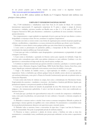 161ModoCapitalistadeProdução,AgriculturaeReformaAgrária
de um projeto popular para o Brasil, baseado na justiça social e na dignidade humana”.
(http://www.mst.org.br/mst/pagina.php?cd=4151)
No ano de de 2007, realizou também em Brasília seu V Congresso Nacional onde reafirmou seus
princípios e linhas políticas:
CARTA DO 5º CONGRESSO NACIONAL DO MST
Nós, 17.500 trabalhadoras e trabalhadores rurais Sem Terra de 24 estados do Brasil, 181 convidados
internacionais representando 21 organizações camponesas de 31 países e amigos e amigas de diversos
movimentos e entidades, estivemos reunidos em Brasília entre os dias 11 e 15 de junho de 2007, no 5º
Congresso Nacional do MST, para discutirmos e analisarmos os problemas de nossa sociedade e buscarmos
apontar alternativas.
Nos comprometemos a seguir ajudando na organização do povo, para que lute por seus direitos e contra a
desigualdade e as injustiças sociais. Por isso, assumimos os seguintes compromissos:
1. Articular com todos os setores sociais e suas formas de organização para construir um projeto popular que
enfrente o neoliberalismo, o imperialismo e as causas estruturais dos problemas que afetam o povo brasileiro.
2. Defender os nossos direitos contra qualquer política que tente retirar direitos já conquistados.
3. Lutar contra as privatizações do patrimônio público, a transposição do Rio São Francisco e pela
reestatização das empresas públicas que foram privatizadas.
4. Lutar para que todos os latifúndios sejam desapropriados e prioritariamente as propriedades do capital
estrangeiro e dos bancos.
5. Lutar contra as derrubadas e queimadas de florestas nativas para expansão do latifúndio. Exigir dos
governos ações contundentes para coibir essas práticas criminosas ao meio ambiente. Combater o uso dos
agrotóxicos e a monocultura em larga escala da soja, cana-de-açúcar, eucalipto, etc.
6. Combater as empresas transnacionais que querem controlar as sementes, a produção e o comércio agrícola
brasileiro, como a Monsanto, Syngenta, Cargill, Bunge, ADM, Nestlé, Basf, Bayer, Aracruz, Stora Enso, entre
outras. Impedir que continuem explorando nossa natureza, nossa força de trabalho e nosso país.
7. Exigir o fim imediato do trabalho escravo, a super-exploração do trabalho e a punição dos seus
responsáveis. Todos os latifúndios que utilizam qualquer forma de trabalho escravo devem ser expropriados,
sem nenhuma indenização, como prevê o Projeto de Emenda Constitucional já aprovado em primeiro turno na
Câmara dos Deputados.
8. Lutar contra toda forma de violência no campo, bem como a criminalização dos Movimentos Sociais.
Exigir punição dos assassinos – mandantes e executores - dos lutadores e lutadoras pela Reforma Agrária, que
permanecem impunes e com processos parados no Poder Judiciário.
9. Lutar por um limite máximo do tamanho da propriedade da terra. Pela demarcação de todas as terras
indígenas e dos remanescentes quilombolas. A terra é um bem da natureza e deve estar condicionada aos
interesses do povo.
10. Lutar para que a produção dos agrocombustíveis esteja sob o controle dos camponeses e trabalhadores
rurais, como parte da policultura, com preservação do meio ambiente e buscando a soberania energética de
cada região.
11. Defender as sementes nativas e crioulas. Lutar contra as sementes transgênicas. Difundir as práticas de
agroecologia e técnicas agrícolas em equilíbrio com o meio ambiente. Os assentamentos e comunidades rurais
devem produzir prioritariamente alimentos sem agrotóxicos para o mercado interno.
12. Defender todas as nascentes, fontes e reservatórios de água doce. A água é um bem da Natureza e
pertence à humanidade. Não pode ser propriedade privada de nenhuma empresa.
13. Preservar as matas e promover o plantio de árvores nativas e frutíferas em todas as áreas dos
assentamentos e comunidades rurais, contribuindo para preservação ambiental e na luta contra o aquecimento
global.
 