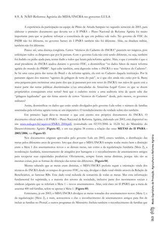 163ModoCapitalistadeProdução,AgriculturaeReformaAgrária
8.9. A NÃO Reforma Agrária do MDA/INCRA no governo LULA
A experiência da participação na equipe de Plínio de Arruda Sampaio no segundo semestre de 2003, para
elaborar o primeiro documento que deveria ser o II PNRA – Plano Nacional de Reforma Agrária foi muito
importante para que se pudesse reforçar a consciência de que em política vale tudo. No governo de FHC do
PSDB não foi diferente, no governo Sarney do I PNRA também não foi diferente. Aliás, na ditadura militar,
também não foi diferente.
Parece até, uma doença congênita. Certos “técnicos do Cadastro do INCRA” parecem ser mágicos, pois
enfeitiçam todos os dirigentes que por lá passam. Com o governo Lula não está sendo diferente, ou seja, também
foi iludido ou pediu ajuda para, tentar iludir a todos que lutam pela reforma agrária. Aliás, o que é estranho é que o
atual presidente do INCRA ajudou durante o governo FHC, a desmistificar “os dados falsos da maior reforma
agrária do mundo do PSDB”. Aqui cabe também, uma digressão sobre o INCRA e seus “técnicos do Cadastro”.
Se há uma caixa preta das terras do Brasil e da reforma agrária, ela está no Cadastro daquela instituição. Por lá
passaram alguns dos maiores “agentes da grilagem de terra do país”, se é que eles ainda não estão por lá. Basta
uma pergunta para incriminar uma parte dos que já passaram por este setor do INCRA: nas mãos de quem está a
maior parte das terras públicas discriminadas e/ou arrecadadas da Amazônia Legal? Como os que se dizem
proprietários conseguiram estas terras? Será que o cadastro resiste a uma auditoria séria de quem sabe das
“grilagens legalizadas” que são feitas através de certos “técnicos do Cadastro” desde, pelo menos, os governos
militares?
Assim, desmistificar os dados que estão sendo divulgados pelo governo Lula sobre o número de famílias
assentadas pela reforma agrária torna-se um imperativo. O restabelecimento da verdade sobre eles também.
Em primeiro lugar deve-se mostrar o que está escrito nos próprios documentos do INCRA. O
documento oficial sobre o II PNRA – Plano Nacional de Reforma Agrária, elaborado em 2003, está disponível no
site www.mda.gov.br/aquivos/PNRA_2004.pdf, (consultado em 02/03/2006 às 16:24 hs) do Ministério do
Desenvolvimento Agrário (Figura 02), e em sua página 38 consta a relação das onze METAS do II PNRA -
2003/2006, ver Figura 03.
Nos documentos originais aprovados pelo governo Lula em 2003, estava também, a distribuição das
metas pelos diferentes anos de governo. Isto que dizer que o MDA/INCRA sempre soube muito bem a distinção
entre a Meta 1 dos assentamentos novos e as demais metas, tais como a da regularização fundiária (Meta 2), a
reordenação fundiária, reassentamento de atingidos por barragens e o reconhecimento de assentamentos antigos
para recuperar suas capacidades produtivas. Obviamente, sempre foram metas distintas, porque não são as
mesmas coisas, pois as formas de obtenção das terras são diferentes. (Figura 04)
Mesmo sabendo que as metas eram distintas, o MDA/INCRA preferiu seguir a orientação vinda dos
técnicos do INCRA desde os tempos do governo FHC, ou seja, divulgar o dado total obtido através da Relação de
Beneficiários, as famosas RBs. Este dado total redunda da somatória de todas as metas. Mas essa informação
fundamental foi suprimida, e a maioria dos setores da sociedade, inclusive parte dos movimentos sociais e
sindicais julgaram que se referiam à Meta 1 – novos assentamentos. Aliás, está claro no II PNRA que a meta de
assentar 400 mil famílias, refere-se apenas à Meta 1. (Figura 05)
Entretanto, já em 2003, o MDA/INCRA divulgou as metas somadas dos assentamentos novos (Meta 1) e
da regularização (Meta 2), e mais, acrescentou a elas o reconhecimento de assentamentos antigos para fim de
incluir as famílias no Pronaf, e outros programas do Ministério. Incluiu também o reconhecimento de famílias que
 