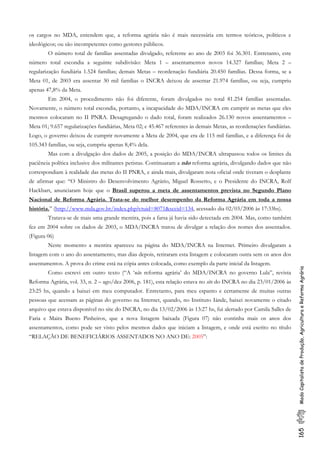 165ModoCapitalistadeProdução,AgriculturaeReformaAgrária
os cargos no MDA, entendem que, a reforma agrária não é mais necessária em termos teóricos, políticos e
ideológicos; ou são incompetentes como gestores públicos.
O número total de famílias assentadas divulgado, referente ao ano de 2003 foi 36.301. Entretanto, este
número total escondia a seguinte subdivisão: Meta 1 – assentamentos novos 14.327 famílias; Meta 2 –
regularização fundiária 1.524 famílias; demais Metas – reordenação fundiária 20.450 famílias. Dessa forma, se a
Meta 01, de 2003 era assentar 30 mil famílias o INCRA deixou de assentar 21.974 famílias, ou seja, cumpriu
apenas 47,8% da Meta.
Em 2004, o procedimento não foi diferente, foram divulgados no total 81.254 famílias assentadas.
Novamente, o número total escondia, portanto, a incapacidade do MDA/INCRA em cumprir as metas que eles
mesmos colocaram no II PNRA. Desagregando o dado total, foram realizados 26.130 novos assentamentos –
Meta 01; 9.657 regularizações fundiárias, Meta 02; e 45.467 referentes às demais Metas, as reordenações fundiárias.
Logo, o governo deixou de cumprir novamente a Meta de 2004, que era de 115 mil famílias, e a diferença foi de
105.343 famílias, ou seja, cumpriu apenas 8,4% dela.
Mas com a divulgação dos dados de 2005, a posição do MDA/INCRA ultrapassou todos os limites da
paciência política inclusive dos militantes petistas. Continuaram a não reforma agrária, divulgando dados que não
correspondiam à realidade das metas do II PNRA, e ainda mais, divulgaram nota oficial onde tiveram o desplante
de afirmar que: “O Ministro do Desenvolvimento Agrário, Miguel Rossetto, e o Presidente do INCRA, Rolf
Hackbart, anunciaram hoje que o Brasil superou a meta de assentamentos prevista no Segundo Plano
Nacional de Reforma Agrária. Trata-se do melhor desempenho da Reforma Agrária em toda a nossa
história.” (http://www.mda.gov.br/index.php?ctuid=8071&sccid=134, acessado dia 02/03/2006 às 17:33hs).
Tratava-se de mais uma grande mentira, pois a farsa já havia sido detectada em 2004. Mas, como também
fez em 2004 sobre os dados de 2003, o MDA/INCRA tratou de divulgar a relação dos nomes dos assentados.
(Figura 06)
Neste momento a mentira apareceu na página do MDA/INCRA na Internet. Primeiro divulgaram a
listagem com o ano do assentamento, mas dias depois, retiraram esta listagem e colocaram outra sem os anos dos
assentamentos. A prova do crime está na cópia antes colocada, como exemplo da parte inicial da listagem.
Como escrevi em outro texto (“A ‘não reforma agrária’ do MDA/INCRA no governo Lula”, revista
Reforma Agrária, vol. 33, n. 2 – ago/dez 2006, p. 181), esta relação estava no site do INCRA no dia 23/01/2006 às
23:25 hs, quando a baixei em meu computador. Entretanto, para meu espanto e certamente de muitas outras
pessoas que acessam as páginas do governo na Internet, quando, no Instituto Iánde, baixei novamente o citado
arquivo que estava disponível no site do INCRA, no dia 13/02/2006 às 13:27 hs, fui alertado por Camila Salles de
Faria e Maira Bueno Pinheiros, que a nova listagem baixada (Figura 07) não continha mais os anos dos
assentamentos, como pode ser visto pelos mesmos dados que iniciam a listagem, e onde está escrito no título
“RELAÇÃO DE BENEFICIÁRIOS ASSENTADOS NO ANO DE: 2005”:
 