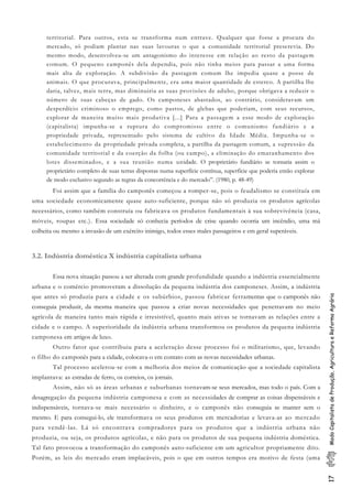 17ModoCapitalistadeProdução,AgriculturaeReformaAgrária
territorial. Para outros, esta se transforma num entrave. Qualquer que fosse a procura do
mercado, só podiam plantar nas suas lavouras o que a comunidade territorial prescrevia. Do
mesmo modo, desenvolveu-se um antagonismo do interesse em relação ao resto da pastagem
comum. O pequeno camponês dela dependia, pois não tinha meios para passar a uma forma
mais alta de exploração. A subdivisão da pastagem comum lhe impedia quase a posse de
animais. O que procurava, principalmente, era uma maior quantidade de esterco. A partilha lhe
daria, talvez, mais terra, mas diminuiria as suas provisões de adubo, porque obrigava a reduzir o
número de suas cabeças de gado. Os camponeses abastados, ao contrário, consideravam um
desperdício criminoso o emprego, como pastos, de glebas que poderiam, com seus recursos,
explorar de maneira muito mais produtiva [...] Para a passagem a esse modo de exploração
(capitalista) impunha-se a ruptura do compromisso entre o comunismo fundiário e a
propriedade privada, representado pelo sistema de cultivo da Idade Média. Impunha-se o
estabelecimento da propriedade privada completa, a partilha da pastagem comum, a supressão da
comunidade territorial e da coerção da folha (ou campo), a eliminação do emaranhamento dos
lotes disseminados, e a sua reunião numa unidade. O proprietário fundiário se tornaria assim o
proprietário completo de suas terras dispostas numa superfície contínua, superfície que poderia então explorar
de modo exclusivo segundo as regras da concorrência e do mercado”. (1980, p. 48-49)
Foi assim que a família do camponês começou a romper-se, pois o feudalismo se constituía em
uma sociedade economicamente quase auto-suficiente, porque não só produzia os produtos agrícolas
necessários, como também construía ou fabricava os produtos fundamentais à sua sobrevivência (casa,
móveis, roupas etc.). Essa sociedade só conhecia períodos de crise quando ocorria um incêndio, uma má
colheita ou mesmo a invasão de um exército inimigo, todos esses males passageiros e em geral superáveis.
3.2. Indústria doméstica X indústria capitalista urbana
Essa nova situação passou a ser alterada com grande profundidade quando a indústria essencialmente
urbana e o comércio promoveram a dissolução da pequena indústria dos camponeses. Assim, a indústria
que antes só produzia para a cidade e os subúrbios, passou fabricar ferramentas que o camponês não
conseguia produzir, da mesma maneira que passou a criar novas necessidades que penetravam no meio
agrícola de maneira tanto mais rápida e irresistível, quanto mais ativas se tornavam as relações entre a
cidade e o campo. A superioridade da indústria urbana transformou os produtos da pequena indústria
camponesa em artigos de luxo.
Outro fator que contribuiu para a aceleração desse processo foi o militarismo, que, levando
o filho do camponês para a cidade, colocava-o em contato com as novas necessidades urbanas.
Tal processo acelerou-se com a melhoria dos meios de comunicação que a sociedade capitalista
implantava: as estradas de ferro, os correios, os jornais.
Assim, não só as áreas urbanas e suburbanas tornavam-se seus mercados, mas todo o país. Com a
desagregação da pequena indústria camponesa e com as necessidades de comprar as coisas dispensáveis e
indispensáveis, tornava-se mais necessário o dinheiro, e o camponês não conseguia se manter sem o
mesmo. E para consegui-lo, ele transformava os seus produtos em mercadorias e levava-as ao mercado
para vendê-las. Lá só encontrava compradores para os produtos que a indústria urbana não
produzia, ou seja, os produtos agrícolas, e não para os produtos de sua pequena indústria doméstica.
Tal fato provocou a transformação do camponês auto-suficiente em um agricultor propriamente dito.
Porém, as leis do mercado eram implacáveis, pois o que em outros tempos era motivo de festa (uma
 