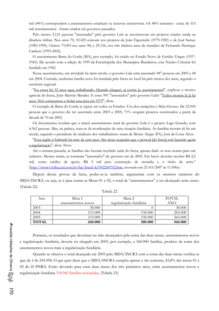 mil (44%) correspondem a assentamentos estaduais ou reservas extrativistas. Os 48% restantes - cerca de 115
mil assentamentos - foram criados em governos passados.
Pelo menos 2.121 pessoas "assentadas" pelo governo Lula se encontravam em projetos criados ainda na
ditadura militar. Nos anos 70, 10.425 estavam nos projetos de João Figueiredo (1979-1985) e de José Sarney
(1985-1990). Outros 73.093 nos anos 90; e 29.156, nos três últimos anos de mandato de Fernando Henrique
Cardoso (1995-2002).
O assentamento Barra do Corda (MA), por exemplo, foi criado no Estado Novo de Getúlio Vargas (1937-
1945). De acordo com a edição de 1959 da Enciclopédia dos Municípios Brasileiros, esse Núcleo Colonial foi
fundado em 1942.
Nesse assentamento, em atividade há meio século, o governo Lula teria assentado 947 pessoas em 2005 e 44
em 2004. Contudo, nenhuma família nova foi instalada pelo Incra no local há pelo menos dez anos, segundo o
escritório regional.
"Eu estou há 32 anos aqui, trabalhando. Quando cheguei, já existia [o assentamento]", explicou o técnico
agrícola do Incra, João Marvão Mendes. E esses 991 "assentados" pelo governo Lula? "Todos moram lá já há
anos. Nós começamos a titular essa área em 1975", disse.
O exemplo de Barra do Corda se repete em todos os Estados. Um dos campeões é Mato Grosso. De 23.945
pessoas que o governo diz ter assentado entre 2003 e 2005, 71% ocupam projetos constituídos a partir da
década de 70 até 2002.
Os documentos revelam que o maior assentamento rural do governo Lula é o projeto Lago Grande, com
4.362 pessoas. Mas, na prática, trata-se da reordenação de uma situação fundiária. As famílias moram ali há um
século, segundo o presidente do sindicato dos trabalhadores rurais de Monte Alegre (PA), José da Costa Alves.
"Essa região é habitada há mais de cem anos. São áreas ocupadas que o pessoal [do Incra] está fazendo agora
a regularização", disse Alves.
Até a semana passada, as famílias não haviam recebido nada do Incra, apenas dado os seus nomes para um
cadastro. Mesmo assim, se tornaram "assentados" do governo em de 2005. Em breve deverão receber R$ 2,5
mil, como crédito de apoio, R$ 5 mil para construção de moradia e o título da terra.”
(http://www1.folha.uol.com.br/fsp/brasil/fc1902200702.htm, acessado em 21/03/2007 às 11:50hs)
Depois destas provas da farsa, poder-se-ia também, argumentar com os mesmos números do
MDA/INCRA, ou seja, se é para somar as Metas 01 e 02, o total de “assentamentos” a ser alcançado seria outro.
(Tabela 22)
Tabela 22
Ano Meta 1
assentamentos novos
Meta 2
regularização fundiária
TOTAL
ANO
2003 30.000 0 30.000
2004 115.000 150.000 265.000
2005 115.000 150.000 265.000
TOTAL 260.000 300.000 560.000
AriovaldoUmbelinodeOliveira170
Portanto, os resultados que deveriam ter sido alcançados pela soma das duas metas, assentamentos novos
e regularização fundiária, deveria ter chegado em 2005, por exemplo, a 560.000 famílias, produto da soma dos
assentamentos novos mais a regularização fundiária.
Quando se observa o total alcançado até 2005 pelo MDA/INCRA com a soma das duas metas verifica-se
que ele é de 245.058. O que quer dizer que o MDA/INCRA cumpriu apenas e tão somente, 43,8% das metas 01 e
02 do II PNRA. Estão devendo para estas duas metas dos três primeiros anos, entre assentamentos novos e
regularização fundiária 314.942 famílias assentadas. (Tabela 23)
 