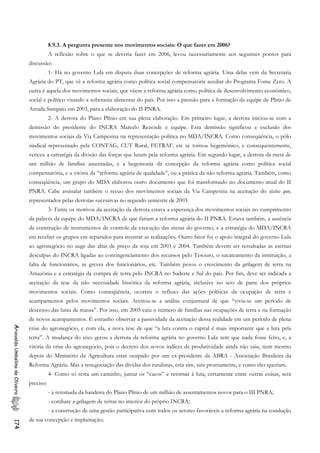 8.9.3. A pergunta presente nos movimentos sociais: O que fazer em 2006?
A reflexão sobre o que se deveria fazer em 2006, levou necessariamente aos seguintes pontos para
discussão:
1- Há no governo Lula em disputa duas concepções de reforma agrária. Uma delas vem da Secretaria
Agrária do PT, que vê a reforma agrária como política social compensatória auxiliar do Programa Fome Zero. A
outra é aquela dos movimentos sociais, que vêem a reforma agrária como política de desenvolvimento econômico,
social e político visando a soberania alimentar do país. Por isso a pressão para a formação da equipe de Plínio de
Arruda Sampaio em 2003, para a elaboração do II PNRA.
2- A derrota do Plano Plínio em sua plena elaboração. Em primeiro lugar, a derrota iniciou-se com a
demissão do presidente do INCRA Marcelo Rezende e equipe. Esta demissão significou a exclusão dos
movimentos sociais da Via Campesina na representação política no MDA/INCRA. Como conseqüência, o pólo
sindical representado pela CONTAG, CUT Rural, FETRAF, etc se tornou hegemônico, e consequentemente,
venceu a estratégia da divisão das forças que lutam pela reforma agrária. Em segundo lugar, a derrota da meta de
um milhão de famílias assentadas, e a hegemonia da concepção da reforma agrária como política social
compensatória, e a vitória da “reforma agrária de qualidade”, ou a prática da não reforma agrária. Também, como
conseqüência, um grupo do MDA elaborou outro documento que foi transformado no documento atual do II
PNRA. Cabe assinalar também o recuo dos movimentos sociais da Via Campesina na aceitação do status quo,
representados pelas derrotas sucessivas no segundo semestre de 2003.
3- Entre os motivos da aceitação da derrota estava a esperança dos movimentos sociais no cumprimento
da palavra da equipe do MDA/INCRA de que fariam a reforma agrária do II PNRA. Estava também, a ausência
da construção de instrumentos de controle da execução das metas do governo, e a estratégia do MDA/INCRA
em receber os grupos em separados para mostrar as realizações. Outro fator foi o apoio integral do governo Lula
ao agronegócio no auge das altas de preço da soja em 2003 e 2004. Também devem ser ressaltadas as eternas
desculpas do INCRA ligadas ao contingenciamento dos recursos pelo Tesouro, o sucateamento da instituição, a
falta de funcionários, as greves dos funcionários, etc. Também pesou o crescimento da grilagem de terra na
Amazônia e a estratégia da compra de terra pelo INCRA no Sudeste e Sul do país. Por fim, deve ser indicada a
aceitação da tese da não necessidade histórica da reforma agrária, inclusive no seio de parte dos próprios
movimentos sociais. Como conseqüência, ocorreu o refluxo das ações políticas da ocupação de terra e
acampamentos pelos movimentos sociais. Aceitou-se a análise conjuntural de que “vivia-se um período de
descenso das lutas de massa”. Por isso, em 2005 caiu o número de famílias nas ocupações de terra e na formação
de novos acampamentos. É estranho observar a passividade da aceitação dessa realidade em um período de plena
crise do agronegócio, e com ela, a nova tese de que “a luta contra o capital é mais importante que a luta pela
terra”. A mudança do eixo gerou a derrota da reforma agrária no governo Lula sem que nada fosse feito, e, a
vitória da crise do agronegócio, pois o decreto dos novos índices de produtividade ainda não saiu, nem mesmo
depois do Ministério da Agricultura estar ocupado por um ex-presidente da ABRA - Associação Brasileira da
Reforma Agrária. Mas a renegociação das dívidas dos ruralistas, esta sim, saiu prontamente, e como eles queriam.
AriovaldoUmbelinodeOliveira174
4- Como só resta um caminho, juntar os “cacos” e retornar à luta, certamente entre outras coisas, será
preciso:
- a retomada da bandeira do Plano Plínio de um milhão de assentamentos novos para o III PNRA;
- combate a grilagem de terras no interior do próprio INCRA;
- a construção de uma gestão participativa com todos os setores favoráveis a reforma agrária na condução
de sua concepção e implantação;
 