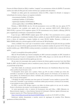 Faroeste da Polícia Federal em 2004), é também, “campeão” em assentamentos oficiais do INCRA. É necessário
analisar estes dados do Pará, pois eles contêm mistérios que a própria razão desconhece.
Voltando aos dados gerais dos assentamentos oficiais de 2006, e depois de efetuado os expurgos e
reclassificação dos mesmos, chega-se aos seguintes resultados:
- reassentamento fundiário: 165 famílias;
- reordenação fundiária: 31.120 famílias;
- regularização fundiária: 59.294 famílias e
- reforma agrária (Meta 1 do II PNRA): 45.779 famílias.
Portanto, o MDA/INCRA não fez 136 mil assentamentos novos em 2006, mas sim, apenas 45.779.
Assim, somando-se este resultado com aqueles dos três anos anteriores (2003=14.327; 2004=26.130 e
2005=45.509), o governo LULA implantou apenas 131.745 assentamentos novos, ficando a diferença (249.674)
para a regularização, reordenação e reassentamentos fundiários.
É por isso que o MDA/INCRA cumpriu apenas 32,9% da Meta 1 dos assentamentos novos e, apenas
49,9% da regularização e reordenação fundiária. Deixou também, de assentar 268.255 famílias em assentamentos
novos e deixou de regularizar a situação fundiária de outras 250.326 famílias. Portanto, a dívida que o
MDA/INCRA tinha com a reforma agrária em 2007 era de mais de 388 mil famílias.
Assim, a realidade “nua e crua” que os movimentos sociais e sindicais de luta pela terra têm que acreditar
é que, apenas um terço da reforma agrária prometida foi feita no primeiro mandato do governo LULA. Têm que
acreditar também, que o MDA/INCRA continua mentindo e escondendo a verdade sobre os números da reforma
agrária.
E qual é a conseqüência dessa prática política?
Mais de 150 mil famílias que estavam acampadas em 2003 continuam acampadas em 2007. Somando-se
elas o contingente que foi para os acampamentos entre 2004 e 2006, chega-se ao total de mais de 240 mil em
baixo das lonas pretas à espera da reforma agrária que não vem.
Há um início de constestação deste quadro de derrota da reforma agrária no governo Lula. João Pedro
Stedile do MST e da Via Campesina assim se manifestou contra a farsa dos “assentamentos” do MDA/INCRA,
no jornal Folha de São Paulo:
“João Pedro Stedile, da coordenação nacional do MST (Movimento dos Trabalhadores Rurais Sem Terra)
critica a política do governo para o setor.
‘O desempenho desses quatro anos é patético. Parece que 50% de todas as famílias que teriam sido
assentadas se encontram na região amazônica. São, na verdade, projetos de colonização, em sua maioria em
terras públicas. No fundamental não afetam o latifúndio, não contribuem para a desconcentração de terras.
Não se trata de reforma agrária.’
AriovaldoUmbelinodeOliveira176
A divulgação dos dados misturados num único pacote de "assentados" ocorreu também no governo FHC.
Conta como "assentadas" os que receberão ou receberam créditos para construção e reforma de suas moradias,
ou que poderão ter acesso a linhas de crédito.
Em 2002, o governo FHC divulgou arquivos com dados da reforma agrária em sete anos de mandato.
Porém, os documentos não traziam o ano de criação dos assentamentos.
Ao serem questionados sobre os números do levantamento feito pela Folha, o MDA (Ministério do
Desenvolvimento Agrário) e o Incra (Instituto Nacional de Colonização e Reforma Agrária) informaram que
cumprem requisitos do 2º Plano Nacional de Reforma Agrária.”
(http://www1.folha.uol.com.br/fsp/brasil/fc1902200702.htm, acessado em 21/03/2007 às 11:50hs)
Intelectuais também denunciaram a mentira, através de reportagem da jornalista Fávia Marreiro,
igualmente na Folha de São Paulo:
 