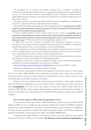 177ModoCapitalistadeProdução,AgriculturaeReformaAgrária
“Há contradições não só numéricas, mas também conceituais entre os resultados da política de
assentamentos de terra divulgados pelo governo Lula e o que pregava o próprio documento que deveria balizar
sua ação: o 2º Plano Nacional de Reforma Agrária (PNRA), de 2003. O Ministério do Desenvolvimento
Agrário (MDA) anuncia ter cumprido a meta número um: das 400 mil novas famílias assentadas previstas no
plano, assentou 381 mil.
Mas, pelo que demonstra o cruzamento de dados feito pela Folha, foram contabilizadas no total famílias nas
terras há anos - algumas com títulos concedidos pelos governos estaduais.
Outras famílias da estatística passaram pelo processo de regularização fundiária. O problema é que o PNRA
é explícito ao separar regularização e números de assentados. A "Meta 2" do programa é justamente alcançar o
número de 500 mil famílias com posses regularizadas.
O governo também abandonou conceito central do plano. Lá estava escrito: "A centralidade está no
instrumento de desapropriação por interesse social para fins de reforma agrária dos latifúndios improdutivos
que, entretanto, deverá combinar com outros instrumentos disponíveis, como é o caso de arrecadação de terras
públicas e devolutas" - 70% das áreas deveriam vir de desapropriação, segundo o texto.
O MDA admite que houve "inversão" da prioridade. Pelo levantamento preliminar, só 40% dos
assentamentos tiveram origem em terras desapropriadas. Especialistas dizem que, ao abandonar "o instrumento
principal" para aquisição de terra, o governo abandona o conceito de reforma agrária.
‘Desde a campanha que se falava da desapropriação como instrumento principal da reforma. O governo
esvaziou sua própria proposta. É preciso mexer no índice de concentração de terras, mexer com assentamentos
novos’ diz José Juliano de Carvalho, economista e professor aposentado da USP.
‘O espírito da reforma agrária é a intervenção punitiva do Estado em relação aos proprietários cujas terras
não cumpriram sua função social’’, diz Plinío de Arruda Sampaio, do PSOL.
Os especialistas mostram mais um ponto não cumprido: no PNRA, as cerca de 200 mil famílias acampadas
são descritas como ‘demanda emergencial’. ‘Isso não aconteceu’, diz Plínio.”
(http://www1.folha.uol.com.br/fsp/brasil/fc1902200702.htm, acessado em 21/03/2007 às 11:50hs)
Felizmente, a verdade tarda, mas não falta, e a máscara vai caindo.
É por isso que a reforma agrária no Brasil é uma conquista dos movimentos sociais e, só ocorre quando
eles vão à luta. Mas, o MDA/INCRA continua acreditando que mentindo sobre o número dos assentamentos
novos pode estancar a revolta que continua reinando nesses acampamentos. Ou que, enviando um mês ou outro,
cestas básicas para estas famílias, sua paciência vai continuar.
Parece que não há mais alternativa pela via institucional, para se alcançar a reforma agrária também no
governo do Partido dos Trabalhadores, pois, estão deixando somente a saída da luta, agora, contra o governo do
quase ex-companheiro LULA. Ele, mais do que ninguém, está agora com a palavra, porque depois de ter
mantido no MDA/INCRA a mesma equipe do primeiro mandato, ou pode estar sendo muito bem enganado, ou
então, estar concordando com a farsa dos números. A sociedade brasileira acabará por descobrir, qual é a hipótese
verdadeira.
8.9.5. A reforma agrária em 2006: a política do agronegócio venceu
No item anterior, informei que, embora o MDA/INCRA tinha anunciado que havia assentado 136.358
famílias em 2006, isto não era verdade, pois eles continuam somando todas as Metas do II PNRA e divulgando
como se fossem apenas assentamentos novos (Meta 1). Informei também que, feito os expurgos e a reclassificação
dos dados, tivemos: reassentamento fundiário: 165 famílias; reordenação fundiária: 31.120 famílias; regularização
fundiária: 59.294 famílias e reforma agrária de fato (Meta 1 do II PNRA): 45.779 famílias.
A distribuição pelas regiões brasileiras e seus respectivos estados, mostra que a política de reforma agrária
do governo LULA está marcada por dois princípios: não fazê-la nas áreas de domínio do agronegócio e,
 