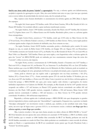 fazê-la nas áreas onde ela possa “ajudar” o agronegócio. Ou seja, a reforma agrária está definitivamente,
acoplada à expansão do agronegócio no país. Aliás, não custa lembrar mais uma vez que, é por isso que a portaria
com os novos índices de produtividade dos imóveis rurais, não foi assinada até hoje.
Mas, vejamos como ficaram distribuídos os assentamentos da reforma agrária em 2006 (Meta 1) depois
dos espurgos:
- Na região Sul, foram apenas 932 famílias, sendo 184 em Santa Catarina, 348 no Rio Grande do Sul e no
Paraná 400 famílias. Um resultado ridículo e quase nenhuma manifestação ocorreu.
- Na região Sudeste, foram 1.949 famílias assentadas, ficando São Paulo com 697 famílias, Rio de Janeiro
com 271, Espírito Santo com 171 e Minas Gerais com 810 famílias. Resultados pífeos, como se a reforma agrária
fosse extemporânea.
- Na região Centro-Oeste, assentou-se 7.761 famílias, sendo que 2.318 estão no Mato Grosso do Sul,
2.718 em Goiás, 316 no Distrito Federal e entorno, e 2.409 famílias em Mato Grosso. Talvez, nesta região pudesse
a reforma agrária mudar a lógica do domínio do latifúndio, mas, ficou somente no mas...
- Na região Nordeste, foram 24.039 famílias assentadas, porém, a distribuição pelos estados foi muito
desigual, ou seja, no estado da Bahia foram 2.336 famílias, em Sergipe 424, em Alagoas 263, em Pernambuco
7.163 famílias (somente em Catende foram 4.271), na Paraíba 316, no Rio Grande do Norte 379, no Ceará 490, no
Piauí 5.066 e no Maranhão 7.602 famílias. Parece que nesta região, a tese hegemônica sobre a reforma agrária do
guru dos “jovens” do MDA/INCRA pode ser realizada, por isso: assentamento somente longe das terras dos
“coronéis”, velhos ou novos, não importa.
- Na região Norte, ocorreu o assentamento de 11.098 famílias, ficando o Tocantins com 1.637 famílias, o
Pará com 8.103, o Amapá com 161, em Roraima 761, no Amazonas 31, em Rondônia 182 e no Acre 223 famílias.
Parece também, que a tese do MDA/INCRA, aliada à tese do Ministério do Meio Ambiente, pode ter resultado na
combinação entre grilagem de terra, apropriação da floresta e sua própria devastação, para a expansão da pecuária.
Assim, pode-se observar que nas regiões onde o agronegócio tem sua força econômica – Sul (2%),
Sudeste (4%) e Centro-Oeste (17%) – foram assentadas apenas 23% do total das famílias. O Nordeste, por sua
vez, ficou com 52% das famílias e o Norte com 24% delas. Como é possível ver, não foi feita a reforma agrária no
Centro-Sul porque o MDA/INCRA não quer, pois nestas regiões onde domina o agronegócio, há muitos
latifúndios improdutivos no Cadastro do INCRA. Por exemplo, no Rio Grande do Sul há 1.697 grandes imóveis
ocupando um milhão e 217 mil hectares; no Paraná 2.212 grandes imóveis controlando um milhão 681 mil
hectares; em São Paulo 3.885 grandes imóveis, ocupando 2 milhões e 558 mil hectares; Minas Gerais 5.022
grandes imóveis controlando 6 milhões e 500 mil hectares; e no Mato Grosso há 9.750 grandes imóveis
controlando 34 milhões e 300 mil hectares improdutivos.
Repetindo, a reforma agrária não é realizada porque o MDA/INCRA não quer desapropriar os grandes
imóveis improdutivos destes estados para não “desestabilizar” o agronegócio. Enquanto isso, o governo vai dando
“desculpas esfarrapadas” aos movimentos sociais e sindicais, que, também, já não acreditam mais nelas. Surge
assim, um novo tipo de lógica entre o governo LULA e os movimentos sociais e sindicais: um finge que faz a
reforma agrária, o outro finge que acredita.
AriovaldoUmbelinodeOliveira178
Mas, é preciso ressaltar o fato que mais chama atenção nos dados oficiais do MDA/INCRA: a “jovem”
SR 30 de Santarém (ela tem apenas dois anos) informou ter assentado 33.700 famílias e a SR-01 em Belém outras
20.072 famílias, que se somado as 6.886 famílias ditas assentadas da SR-27 de Marabá, perfazem um total de
60.638 famílias assentadas no estado do Pará. Estes dados poderiam ser considerados o maior recorde da reforma
agrária no Brasil, e o superintendente da SR-30 ser considerado (como parece que foi pelo Presidente Lula) o
“homem” da reforma agrária.
 