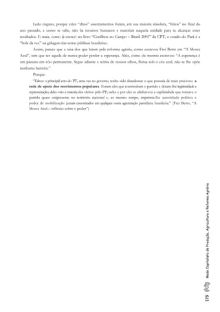 179ModoCapitalistadeProdução,AgriculturaeReformaAgrária
Ledo engano, porque estes “ditos” assentamentos foram, em sua maioria absoluta, “feitos” no final do
ano passado, e como se sabe, não há recursos humanos e materiais naquela unidade para se alcançar estes
resultados. E mais, como já escrevi no livro “Conflitos no Campo – Brasil 2005” da CPT, o estado do Pará é a
“bola da vez” na grilagem das terras públicas brasileiras.
Assim, parece que a sina dos que lutam pela reforma agrária, como escreveu Frei Betto em “A Mosca
Azul”, tem que ser aquela de nunca poder perder a esperança. Aliás, como ele mesmo escreveu: “A esperança é
um pássaro em vôo permanente. Segue adiante e acima de nossos olhos, flutua sob o céu azul, não se lhe opõe
nenhuma barreira.”
Porque:
“Talvez o principal erro do PT, uma vez no governo, tenha sido abandonar o que possuía de mais precioso: a
rede de apoio dos movimentos populares. Foram eles que construíram o partido e deram-lhe legitimidade e
representação; deles veio a maioria dos eleitos pelo PT; neles e por eles se alinhavava a capilaridade que tornava o
partido quase onipresente no território nacional e, ao mesmo tempo, imprimia-lhe autoridade política e
poder de mobilização jamais encontrados em qualquer outra agremiação partidária brasileira.” (Frei Betto, “A
Mosca Azul – reflexão sobre o poder”)
 
