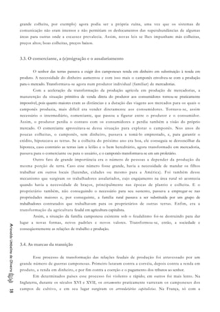 grande colheita, por exemplo) agora podia ser a própria ruína, uma vez que os sistemas de
comunicação não eram intensos e não permitiam os deslocamentos das superabundâncias de algumas
áreas para outras onde a escassez prevalecia. Assim, novas leis se lhes impunham: más colheitas,
preços altos; boas colheitas, preços baixos.
3.3. O comerciante, a (e)migração e o assalariamento
O senhor das terras passava a exigir dos camponeses renda em dinheiro em substituição à renda em
produto. A necessidade do dinheiro aumentou e com isso mais o camponês envolveu-se com a produção
para o mercado. Transformava-se agora num produtor individual (familiar) de mercadorias.
Com a aceleração da transformação da produção agrícola em produção de mercadorias, a
manutenção da situação primitiva de venda direta do produtor aos consumidores tornou-se praticamente
impossível, pois quanto maiores eram as distâncias e a duração das viagens aos mercados para os quais o
camponês produzia, mais difícil era vender diretamente aos consumidores. Tornava-se, assim
necessário o intermediário, comerciante, que passou a figurar entre o produtor e o consumidor.
Assim, o produtor perdia o contato com os consumidores e perdia também a visão do próprio
mercado. O comerciante aproveitava-se dessa situação para explorar o camponês. Nos anos de
poucas colheitas, o camponês, sem dinheiro, passava a tomá-lo emprestado, e, para garantir o
crédito, hipotecava as terras. Se a colheita do próximo ano era boa, ele conseguia se desvencilhar da
hipoteca, caso contrário as terras iam a leilão e o bem hereditário, agora transformado em mercadoria,
passava para o comerciante ou para o usuário, e o camponês transformava-se em um proletário.
Outro fato de grande importância era o número de pessoas a depender da produção da
mesma porção de terra. Caso esse número fosse grande, havia a necessidade de mandar os filhos
trabalhar em outros locais (fazendas, cidades ou mesmo para a América). Foi também desse
mecanismo que surgiram os trabalhadores assalariados, cujo engajamento na área rural só acontecia
quando havia a necessidade de braços, principalmente nas épocas de plantio e colheita. E o
proprietário também, não conseguindo o necessário para seu sustento, passava a empregar-se nas
propriedades maiores e, por conseguinte, a família rural passava a ser substituída por um grupo de
trabalhadores contratados que trabalhavam para os proprietários de outras terras. Enfim, era a
transformação da agricultura feudal em agricultura capitalista.
Assim, a situação da família camponesa existente sob o feudalismo foi-se destruindo para dar
lugar a novas formas, novos padrões e novos valores. Transformou-se, então, a sociedade e
conseqüentemente as relações de trabalho e produção.
AriovaldoUmbelinodeOliveira18
3.4. As marcas da transição
Esse processo de transformação das relações feudais de produção foi atravessado por um
grande número de guerras camponesas. Primeiro lutaram contra a corvéia, depois contra a renda em
produto, a renda em dinheiro, e por fim contra a coerção e o pagamento dos tributos ao senhor.
Em determinados países esse processo foi violento e rápido; em outros foi mais lento. Na
Inglaterra, durante os séculos XVI e XVII, os cercamentos praticamente varreram os camponeses dos
campos de cultivo, e em seu lugar surgiram os arrendatários capitalistas. Na França, só com a
 
