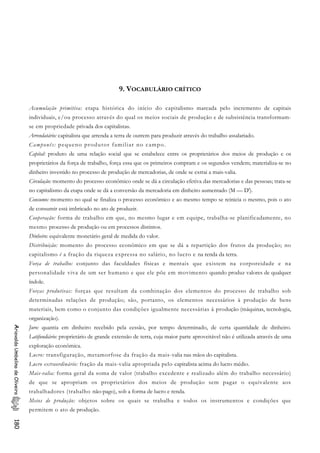9. VOCABULÁRIO CRÍTICO
Acumulação primitiva: etapa histórica do início do capitalismo marcada pelo incremento de capitais
individuais, e/ou processo através do qual os meios sociais de produção e de subsistência transformam-
se em propriedade privada dos capitalistas.
Arrendatário: capitalista que arrenda a terra de outrem para produzir através do trabalho assalariado.
Camponês: pequeno produtor familiar no campo.
Capital: produto de uma relação social que se estabelece entre os proprietários dos meios de produção e os
proprietários da força de trabalho, força essa que os primeiros compram e os segundos vendem; materializa-se no
dinheiro investido no processo de produção de mercadorias, de onde se extrai a mais-valia.
Circulação: momento do processo econômico onde se dá a circulação efetiva das mercadorias e das pessoas; trata-se
no capitalismo da etapa onde se dá a conversão da mercadoria em dinheiro aumentado (M — D').
Consumo: momento no qual se finaliza o processo econômico e ao mesmo tempo se reinicia o mesmo, pois o ato
de consumir está imbricado no ato de produzir.
Cooperação: forma de trabalho em que, no mesmo lugar e em equipe, trabalha-se planificadamente, no
mesmo processo de produção ou em processos distintos.
Dinheiro: equivalente monetário geral de medida do valor.
Distribuição: momento do processo econômico em que se dá a repartição dos frutos da produção; no
capitalismo é a fração da riqueza expressa no salário, no lucro e na renda da terra.
Força de trabalho: conjunto das faculdades físicas e mentais que existem na corporeidade e na
personalidade viva de um ser humano e que ele põe em movimento quando produz valores de qualquer
índole.
Forças produtivas: forças que resultam da combinação dos elementos do processo de trabalho sob
determinadas relações de produção; são, portanto, os elementos necessários à produção de bens
materiais, bem como o conjunto das condições igualmente necessárias à produção (máquinas, tecnologia,
organização).
Juro: quantia em dinheiro recebido pela cessão, por tempo determinado, de certa quantidade de dinheiro.
Latifundiário: proprietário de grande extensão de terra, cuja maior parte aproveitável não é utilizada através de uma
exploração econômica.
AriovaldoUmbelinodeOliveira180
Lucro: transfiguração, metamorfose da fração da mais-valia nas mãos do capitalista.
Lucro extraordinário: fração da mais-valia apropriada pelo capitalista acima do lucro médio.
Mais-valia: forma geral da soma de valor (trabalho excedente e realizado além do trabalho necessário)
de que se apropriam os proprietários dos meios de produção sem pagar o equivalente aos
trabalhadores (trabalho não-pago), sob a forma de lucro e renda.
Meios de produção: objetos sobre os quais se trabalha e todos os instrumentos e condições que
permitem o ato de produção.
 