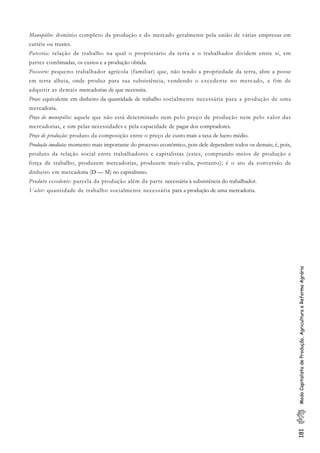 181ModoCapitalistadeProdução,AgriculturaeReformaAgrária
Monopólio: domínio completo da produção e do mercado geralmente pela união de várias empresas em
cartéis ou trustes.
Parceria: relação de trabalho na qual o proprietário da terra e o trabalhador dividem entre si, em
partes combinadas, os custos e a produção obtida.
Posseiro: pequeno trabalhador agrícola (familiar) que, não tendo a propriedade da terra, abre a posse
em terra alheia, onde produz para sua subsistência, vendendo o excedente no mercado, a fim de
adquirir as demais mercadorias de que necessita.
Preço: equivalente em dinheiro da quantidade de trabalho socialmente necessária para a produção de uma
mercadoria.
Preço de monopólio: aquele que não está determinado nem pelo preço de produção nem pelo valor das
mercadorias, e sim pelas necessidades e pela capacidade de pagar dos compradores.
Preço de produção: produto da composição entre o preço de custo mais a taxa de lucro médio.
Produção imediata: momento mais importante do processo econômico, pois dele dependem todos os demais; é, pois,
produto da relação social entre trabalhadores e capitalistas (estes, comprando meios de produção e
força de trabalho, produzem mercadorias, produzem mais-valia, portanto); é o ato da conversão de
dinheiro em mercadoria (D — M) no capitalismo.
Produto excedente: parcela da produção além da parte necessária à subsistência do trabalhador.
Valor: quantidade de trabalho socialmente necessária para a produção de uma mercadoria.
 