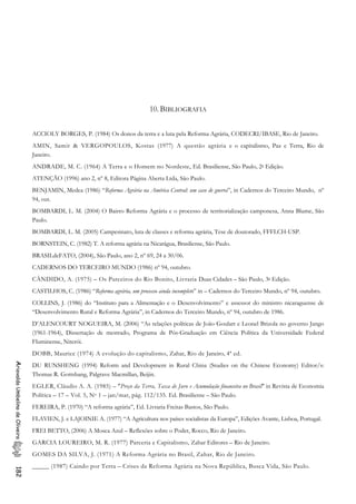 10. BIBLIOGRAFIA
ACCIOLY BORGES, P. (1984) Os donos da terra e a luta pela Reforma Agrária, CODECRI/IBASE, Rio de Janeiro.
AMIN, Samir & VERGOPOULOS, Kostas (1977) A questão agrária e o capitalismo, Paz e Terra, Rio de
Janeiro.
ANDRADE, M. C. (1964) A Terra e o Homem no Nordeste, Ed. Brasiliense, São Paulo, 2 Edição.g
ATENÇÃO (1996) ano 2, nº 8, Editora Página Aberta Ltda, São Paulo.
BENJAMIN, Medea (1986) “Reforma Agrária na América Central: um caso de guerra”, in Cadernos do Terceiro Mundo, nº
94, out.
BOMBARDI, L. M. (2004) O Bairro Reforma Agrária e o processo de territorialização camponesa, Anna Blume, São
Paulo.
BOMBARDI, L. M. (2005) Campesinato, luta de classes e reforma agrária, Tese de doutorado, FFFLCH-USP.
BORNSTEIN, C. (1982) T. A reforma agrária na Nicarágua, Brasiliense, São Paulo.
BRASILdeFATO, (2004), São Paulo, ano 2, nº 69, 24 a 30/06.
CADERNOS DO TERCEIRO MUNDO (1986) nº 94, outubro.
CÂNDIDO, A. (1975) – Os Parceiros do Rio Bonito, Livraria Duas Cidades – São Paulo, 3 Edição.g
CASTILHOS, C. (1986) “Reforma agrária, um processo ainda incompleto” in – Cadernos do Terceiro Mundo, nº 94, outubro.
COLLINS, J. (1986) do “Instituto para a Alimentação e o Desenvolvimento” e assessor do ministro nicaraguense de
“Desenvolvimento Rural e Reforma Agrária”, in Cadernos do Terceiro Mundo, nº 94, outubro de 1986.
D’ALENCOURT NOGUEIRA, M. (2006) “As relações políticas de João Goulart e Leonel Brizola no governo Jango
(1961-1964), Dissertação de mestrado, Programa de Pós-Graduação em Ciência Política da Universidade Federal
Fluminense, Niterói.
DOBB, Maurice (1974) A evolução do capitalismo, Zahar, Rio de Janeiro, 4ª ed.
AriovaldoUmbelinodeOliveira182
DU RUNSHENG (1994) Reform and Development in Rural China (Studies on the Chinese Economy) Editor/s:
Thomas R. Gottshang, Palgrave Macmillan, Beijin.
EGLER, Cláudio A. A. (1985) – "Preço da Terra, Taxa de Juro e Acumulação financeira no Brasil" in Revista de Economia
Política – 17 – Vol. 5, No 1 – jan/mar, pág. 112/135. Ed. Brasiliense – São Paulo.
FEREIRA, P. (1970) “A reforma agrária”, Ed. Livraria Freitas Bastos, São Paulo.
FLAVIEN, J. e LAJOINIE A. (1977) “A Agricultura nos países socialistas da Europa”, Edições Avante, Lisboa, Portugal.
FREI BETTO, (2006) A Mosca Azul – Reflexões sobre o Poder, Rocco, Rio de Janeiro.
GARCIA LOUREIRO, M. R. (1977) Parceria e Capitalismo, Zahar Editores – Rio de Janeiro.
GOMES DA SILVA, J. (1971) A Reforma Agrária no Brasil, Zahar, Rio de Janeiro.
_____ (1987) Caindo por Terra – Crises da Reforma Agrária na Nova República, Busca Vida, São Paulo.
 