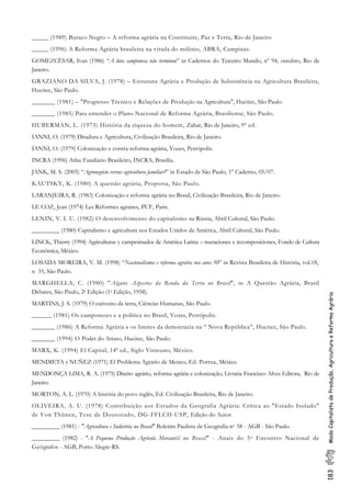 183ModoCapitalistadeProdução,AgriculturaeReformaAgrária
_____ (1989) Buraco Negro – A reforma agrária na Constituite, Paz e Terra, Rio de Janeiro
_____ (1996) A Reforma Agrária brasileira na virada do milênio, ABRA, Campinas.
GOMEZCÉSAR, Ivan (1986) “A luta camponesa não terminou” in Cadernos do Terceiro Mundo, nº 94, outubro, Rio de
Janeiro.
GRAZIANO DA SILVA, J. (1978) – Estrutura Agrária e Produção de Subsistência na Agricultura Brasileira,
Hucitec, São Paulo.
_______ (1981) – "Progresso Técnico e Relações de Produção na Agricultura", Hucitec, São Paulo.
_______ (1985) Para entender o Plano Nacional de Reforma Agrária, Brasiliense, São Paulo.
HUBERMAN, L. (1973) História da riqueza do homem, Zahar, Rio de Janeiro, 9ª ed.
IANNI, O. (1979) Ditadura e Agricultura, Civilização Brasileira, Rio de Janeiro.
IANNI, O. (1979) Colonização e contra-reforma agrária, Vozes, Petrópolis.
INCRA (1996) Atlas Fundiário Brasileiro, INCRA, Brasília.
JANK, M. S. (2005) “Agronegócio versus agricultura familiar?” in Estado de São Paulo, 1º Caderno, 05/07.
KAUTSKY, K. (1980) A questão agrária, Proposta, São Paulo.
LARANJEIRA, R. (1983) Colonização e reforma agrária no Brasil, Civilização Brasileira, Rio de Janeiro.
LE COZ, Jean (1974) Les Réformes agraires, PUF, Paris.
LENIN, V. I. U. (1982) O desenvolvimento do capitalismo na Rússia, Abril Cultural, São Paulo.
_________ (1980) Capitalismo e agricultura nos Estados Unidos da América, Abril Cultural, São Paulo.
LINCK, Thierry (1994) Agriculturas y campesinados de América Latina – mutaciones e recomposiciones, Fondo de Cultura
Económica, México.
LOSADA MOREIRA, V. M. (1998) “Nacionalismos e reforma agrária nos anos 50” in Revista Brasileira de História, vol.18,
n 35, São Paulo.
MARGHELLA, C. (1980) "Alguns Aspectos da Renda da Terra no Brasil", in A Questão Agrária, Brasil
Debates, São Paulo, 2a Edição (1a Edição, 1958).
MARTINS, J. S. (1979) O cativeiro da terra, Ciências Humanas, São Paulo.
______ (1981) Os camponeses e a política no Brasil, Vozes, Petrópolis.
_______ (1986) A Reforma Agrária e os limites da democracia na “ Nova República”, Hucitec, São Paulo.
_______ (1994) O Poder do Atraso, Hucitec, São Paulo.
MARX, K. (1994) El Capital, 14ª ed., Siglo Vinteuno, México.
MENDIETA y NUÑEZ (1971) El Problema Agrario de Mexico, Ed. Porrua, México.
MENDONÇA LIMA, R. A. (1975) Direito agrário, reforma agrária e colonização, Livraria Francisco Alves Editora, Rio de
Janeiro.
MORTON, A. L. (1970) A história do povo inglês, Ed. Civilização Brasileira, Rio de Janeiro.
OLIVEIRA, A. U. (1978) Contribuição aos Estudos da Geografia Agrária: Crítica ao "Estado Isolado"
de Von Thünen, Tese de Doutorado, DG-FFLCH-USP, Edição do Autor.
_________ (1981) - "Agricultura e Indústria no Brasil" Boletim Paulista de Geografia no 58 - AGB - São Paulo.
_________ (1982) - "A Pequena Produção Agrícola Mercantil no Brasil" - Anais do 5o Encontro Nacional de
Geógrafos - AGB, Porto Alegre-RS.
 