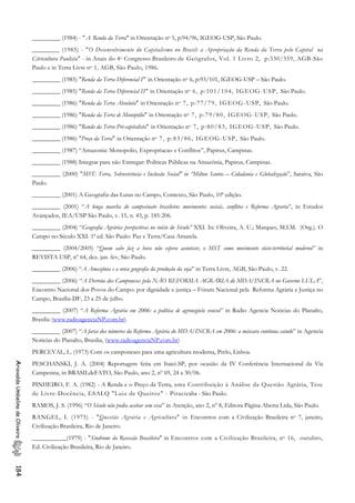 _________ (1984) - "A Renda da Terra" in Orientação no 5, p:94/96, IGEOG-USP, São Paulo.
________ (1985) - "O Desenvolvimento do Capitalismo no Brasil: a Apropriação da Renda da Terra pelo Capital na
Citricultura Paulista" - in Anais do 4o Congresso Brasileiro de Geógrafos, Vol. 1 Livro 2, p:330/359, AGB-São
Paulo e in Terra Livre no 1, AGB, São Paulo, 1986.
_________ (1985) "Renda da Terra Diferencial I" in Orientação no 6, p:93/101, IGEOG-USP – São Paulo.
_________ (1985) "Renda da Terra Diferencial II" in Orientação no 6, p:101/104, IGEOG-USP, São Paulo.
_________ (1986) "Renda da Terra Absoluta" in Orientação no 7, p:77/79, IGEOG-USP, São Paulo.
_________ (1986) "Renda da Terra de Monopólio" in Orientação no 7, p:79/80, IGEOG-USP, São Paulo.
_________ (1986) "Renda da Terra Pré-capitalista" in Orientação no 7, p:80/83, IGEOG-USP, São Paulo.
_________ (1986) "Preço da Terra" in Orientação no 7, p:83/86, IGEOG-USP, São Paulo.
_________ (1987) “Amazonia: Monopolio, Expropriacao e Conflitos”, Papirus, Campinas.
_________ (1988) Integrar para não Entregar: Políticas Públicas na Amazônia, Papirus, Campinas.
_________ (2000) "MST: Terra, Sobrevivência e Inclusão Social" in “Milton Santos – Cidadania e Globalização”, Saraiva, São
Paulo.
_________ (2001) A Geografia das Lutas no Campo, Contexto, São Paulo, 10ª edição.
_________ (2001) “A longa marcha do campesinato brasileiro: movimentos sociais, conflitos e Reforma Agraria”, in Estudos
Avançados, IEA/USP São Paulo, v. 15, n. 43, p. 185-206.
_________ (2004) “Geografia Agrária: perspectivas no início do Século” XXI. In: Oliveira, A. U.; Marques, M.I.M. (Org.). O
Campo no Século XXI. 1ª ed. São Paulo: Paz e Terra/Casa Amarela.
_________ (2004/2005) “Quem sabe faz a hora não espera acontecer, o MST como movimento sócio-territorial moderno” in
REVISTA USP, nº 64, dez. jan. fev, São Paulo.
_________ (2006) “A Amazônia e a nova geografia da produção da soja” in Terra Livre, AGB, São Paulo, v. 22.
_________ (2006) “A Derrota dos Camponeses pela NÃO REFORMA AGRÁRIA do MDA/INCRA no Governo LULA”,
Encontro Nacional dos Povos do Campo: por dignidade e justiça – Fórum Nacional pela Reforma Agrária e Justiça no
Campo, Brasília-DF, 23 a 25 de julho.
_________ (2007) “A Reforma Agrária em 2006: a política de agronegócio venceu” in Radio Agencia Noticias do Planalto,
Brasilia (www.radioagenciaNP.com.br).
_________ (2007) “A farsa dos números da Reforma Agrária do MDA/INCRA em 2006: a máscara continua caindo” in Agencia
Noticias do Planalto, Brasilia, (www.radioagenciaNP.com.br)
PERCEVAL, L. (1973) Com os camponeses para uma agricultura moderna, Prelo, Lisboa.
PESCHANSKI, J. A. (2004) Reportagem feita em Itaici-SP, por ocasião da IV Conferência Internacional da Via
Campesina, in BRASILdeFATO, São Paulo, ano 2, nº 69, 24 a 30/06.
AriovaldoUmbelinodeOliveira184
PINHEIRO, F. A. (1982) - A Renda e o Preço da Terra, uma Contribuição à Análise da Questão Agrária, Tese
de Livre-Docência, ESALQ "Luiz de Queiroz" - Piracicaba - São Paulo.
RAMOS, J. S. (1996) “O Século não podia acabar sem essa” in Atenção, ano 2, nº 8, Editora Página Aberta Ltda, São Paulo.
RANGEL, I. (1975) - "Questão Agrária e Agricultura" in Encontros com a Civilização Brasileira no 7, janeiro,
Civilização Brasileira, Rio de Janeiro.
___________(1979) - "Síndrome da Recessão Brasileira" in Encontros com a Civilização Brasileira, no 16, outubro,
Ed. Civilização Brasileira, Rio de Janeiro.
 