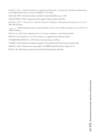 185ModoCapitalistadeProdução,AgriculturaeReformaAgrária
SÁ JR., F. (1976) - O Desenvolvimento da Agricultura Nordestina e a Função das Atividades de Subsistência,
Ed. CEBRAP/Brasiliense, Seleções CEBRAP 1, São Paulo.
SACCO, R. (2004) “Líder explica revolução no Zimbábue” in Jornal BrasildeFato, ano 2, nº69.
SANZ-PATOR, F. (1988) A urgência da reforma agrária , Editora Nerman, São Paulo.
SAYAD, J. (1977) - "Preço da Terra e Mercados Financeiro" in Pesquisa e Planejamento Econômico, Vol. 7,No 3,
IPEA, Rio de Janeiro.
__________ (1980) "Especulação Financeira, Crédito Subsidiado e Preço da Terra" in Reforma Agrária, Ano X, No 04 e 05,
ABRA, Campinas.
SILVA, S. S. (1981) Valor e Renda da Terra, Col. Teoria e História no 10, Ed. Polis, São Paulo.
SWEEZY, P. M., Dobb, M. et alii. Do feudalismo ao capitalismo, Dom Quixote, Lisboa.
TAVARES DOS SANTOS, J. V. (1978) Colonos do vinho, Hucitec, São Paulo.
VALDÉS, O. (2003) História de la Reforma Agrária en Cuba, Editorial de Ciencias Sociales, Havana, Cuba.
WINCK, L. (2003) “Produtores rurais avaliam conflito”, in CORREIO DO POVO, Porto Alegre, 05/12.
WOLF, E. R. (1984) Guerras camponesas do século XX, Global Editora, São Paulo.
 
