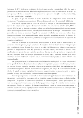 19ModoCapitalistadeProdução,AgriculturaeReformaAgrária
Revolução de 1789 aboliram-se os últimos direitos feudais, e assim a comunidade aldeã deu lugar à
propriedade camponesa familiar. O camponês proprietário individual foi uma espécie de marca do
começo da produção de mercadorias. Ele representava o produtor livre (das vassalagens feudais),
livre para produzir para o mercado.
É, pois, aí que se encontra a forma marcante do campesinato como produtor de
mercadorias. Um camponês estruturalmente diferente do camponês servo da comunidade aldeã feudal.
Em outras regiões como o centro e o leste da Europa, o fortalecimento dos senhores
feudais deu origem a uma espécie de segunda servidão. Foi um período (séculos XVII, XVIII e
mesmo XIX) em que os senhores passaram a utilizar as relações feudais para produzir mercadorias, que
então enviavam para os mercados das outras regiões industrializadas da Europa. Os camponeses foram
perdendo suas terras e acabaram obrigados a aumentar o trabalho nas terras do senhor. Esses
domínios senhoriais foram aumentando, dando origem às grandes propriedades agrícolas na Europa de
leste. Esse processo foi denominado por Lenin de "via prussiana" de desenvolvimento da agricultura do
feudalismo ao capitalismo.
Por fim, na Europa do Mediterrâneo, particularmente na Itália, onde a monetarização da
economia foi mais precoce, surgiu uma forma de transição diferente da relação feudal de produção
para a capitalista; trata-se da parceria. A parceria na Itália era basicamente o pagamento da renda em
produto ao proprietário da terra. No processo de transição italiano, inicialmente a parceria vinha
combinada com prestações em trabalho (cessão de dias de trabalho gratuito ao proprietário).
Depois, abolida a renda em trabalho, predominou de forma geral a renda em produto, e no outro
extremo o parceiro foi ficando com uma fração cada vez menor da produção até ser reduzido a um
mero assalariado.
De qualquer maneira, a transição do feudalismo ao capitalismo gerou no campo um conjunto
muito grande de formas de produção não especificamente capitalistas, o que, particularmente, resultou
na aparição de uma volumosa massa de camponeses proprietários individuais que, na lógica geral do
desenvolvimento capitalista, deveriam posteriormente desaparecer, em função da chamada superioridade
técnica da grande produção capitalista. Entretanto a sua persistência e crescimento, desde os séculos
passados até hoje, têm solicitado dos estudiosos uma resposta a essa questão.
Essa resposta pode ser encontrada exatamente na concepção de que o desenvolvimento do
capitalismo é contraditório, e, portanto, cria as condições para a reprodução dessa produção familiar
camponesa. Cria porque, ao contrário do que ocorreu na realidade inglesa, a aliança que a burguesia fez
com esses camponeses livres em outras partes da Europa permitiu a criação de condições básicas para seu
crescimento. E mais, as condições de baixa rentabilidade do capital no campo, comparativamente à
indústria, fizeram com que esse capital (na essência industrial) desenvolvesse mecanismos de dominação sobre
esses camponeses, explorando-os sem expropriá-los.
 