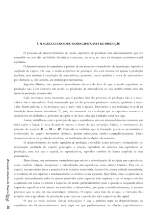 4. A AGRICULTURA SOB O MODO CAPITALISTA DE PRODUÇÃO
O processo de desenvolvimento do modo capitalista de produção tem necessariamente que ser
entendido no seio das realidades históricas concretas, ou seja, no seio da formação econômico-social
capitalista.
O desenvolvimento do capitalismo é produto de um processo contraditório de reprodução capitalista
ampliada do capital. Ou seja, o modo capitalista de produção não está circunscrito apenas à produção
imediata, mas também à circulação de mercadorias, portanto, inclui também a troca de mercadorias
por dinheiro e, obviamente, de dinheiro por mercadorias.
Segundo Martins, esse processo contraditório decorre do fato de que o modo capitalista de
produção não é em essência um modo de produção de mercadorias no seu sentido restrito, mas sim
modo de produção, de mais-valia.
Cabe esclarecer, neste momento, que o produto final do processo de produção não é a mais-
valia e sim a mercadoria. Essa mercadoria que sai do processo produtivo contém, aprisiona a mais-
valia. Numa palavra, é na produção que a mais-valia é gerada. Entretanto a sua realização só se dá na
circulação dessa mesma mercadoria. É, pois, no momento da circulação que o capitalista converte a
mercadoria em dinheiro, e, portanto apropria-se da mais-valia, que é trabalho social não pago.
Assim, trabalha-se com o princípio de que o capitalismo está em desenvolvimento constante em
todo canto e lugar. E esse desenvolvimento é fruto do seu princípio básico, o movimento de
rotação do capital: D — M — D’. Entende-se também que o chamado processo econômico é
constituído de quatro momentos distintos, porém articulados, unidos contraditoriamente. Esses
momentos são o da produção imediata, da distribuição, da circulação e do consumo.
O desenvolvimento do modo capitalista de produção, entendido como processo contraditório de
reprodução ampliada do capital, pressupõe a criação capitalista de relações não-capitalistas de
produção, uma vez que o capital, ao reproduzir-se, reproduz também de forma ampliada as suas
contradições.
Dessa forma, esse movimento contraditório gera não só a subordinação de relações pré-capitalistas,
como também relações antagônicas e subordinadas não-capitalistas, como afirma Martins. Para ele, o
capital, incorporando áreas e populações às relações comerciais, desenvolve, numa unidade contraditória,
as condições de sua expansão e simultaneamente os entraves a essa expansão. Quer dizer, como o capital não se
expande mercantilizando todos os setores envolvidos nessa expansão (não implanta a um só tempo trabalho
assalariado em todos os setores e lugares), ele tende, particularmente onde e quando a vanguarda dessa
expansão capitalista está apenas no comércio, a desenvolver, em parte contraditoriamente, o mesmo
processo que se deu em sua acumulação primitiva. O capital lança mão da criação e recriação das
relações não-capitalistas de produção para realizar a produção não-capitalista do capital.
AriovaldoUmbelinodeOliveira20
O que se pode deduzir dessas colocações é que a primeira etapa do desenvolvimento do
capitalismo não foi necessariamente uma etapa em que predominaram as relações especificamente
 