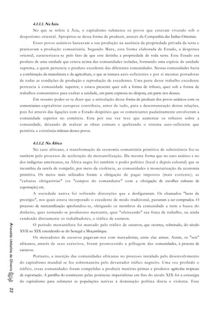4.1.1.1. Na Ásia
No que se refere à Ásia, o capitalismo submeteu os povos que estavam vivendo sob o
despotismo oriental. Apropriou-se dessa forma de produzir, através da Companhia das Índias Orientais.
Esses povos asiáticos baseavam a sua produção na ausência da propriedade privada da terra e
praticavam a produção comunitária. Segundo Marx, esta forma elaborada de Estado, a despótica
oriental, caracterizava-se pelo fato de que este detinha a propriedade de toda terra. Esse Estado era
produto de uma unidade que estava acima das comunidades isoladas, formando uma espécie de unidade
suprema, a quem pertencia o produto excedente das diferentes comunidades. Nessas comunidades havia
a combinação da manufatura e da agricultura, o que as tornava auto-suficientes e por si mesmas portadoras
de todas as condições de produção e reprodução de excedentes. Uma parte desse trabalho excedente
pertencia à comunidade superior, e estava presente quer sob a forma de tributo, quer sob a forma de
trabalhos comunitários para exaltar a unidade, em parte expressa no déspota, em parte nos deuses.
Em resumo poder-se-ia dizer que a articulação dessa forma de produzir dos povos asiáticos com os
comerciantes capitalistas europeus contribuiu, antes de tudo, para a desestruturação dessas relações,
pois foi através das ligações com o Estado despótico que os comerciantes paulatinamente envolveram a
comunidade superior no comércio. Esta por sua vez teve que aumentar os tributos sobre a
comunidade, deixando de realizar as obras comuns e quebrando o sistema auto-suficiente que
permitiu a existência milenar desses povos.
4.1.1.2. Na África
No caso africano, a transformação da economia comunitária primitiva de subsistência fez-se
também pelo processo de aceleração da mercantilização. Da mesma forma que no caso asiático e no
dos indígenas americanos, na África negra foi também o poder político (local e depois colonial) que se
incumbiu da tarefa de compelir, por meio da violência, as comunidades à monetarização da economia
primitiva. Os meios mais utilizados foram: a obrigação de pagar impostos (mais corrente); as
"culturas obrigatórias" (os "campos do comandante" com a obrigação de escolher culturas de
exportação) etc.
A sociedade nativa foi sofrendo distorções que a desfiguraram. Os chamados "bens de
prestígio", nos quais estava incorporado o excedente de modo tradicional, passaram a ser comprados. O
processo de mercantilização aprofundou-se, obrigando os membros da comunidade a irem a busca do
dinheiro, quer tornando-se produtores mercantis, quer "oferecendo" sua força de trabalho, ou ainda
vendendo diretamente os trabalhadores, o tráfico de escravos.
O período mercantilista foi marcado pelo tráfico de escravos, que ocorreu, sobretudo, do século
XVII ao XIX estendendo-se do Senegal a Moçambique.
AriovaldoUmbelinodeOliveira22
Os mercadores de escravos pagavam-nos com mercadorias, entre elas armas. Assim, os "reis"
africanos, através de seus exércitos, foram promovendo a pilhagem das comunidades, à procura de
escravos.
Portanto, a inserção das comunidades africanas no processo instalado pelo desenvolvimento
do capitalismo mundial se fez sobremaneira pelo devastador tráfico negreiro. Uma vez proibido o
tráfico, essas comunidades foram compelidas a produzir matérias-primas e produtos agrícolas tropicais
de exportação. A partilha do continente pelas potências imperialistas em fins do século XIX foi a estratégia
do capitalismo para submeter as populações nativas à dominação política direta e violenta. Esse
 