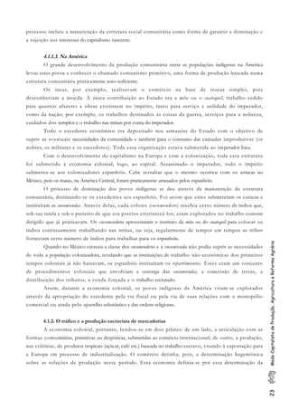 23ModoCapitalistadeProdução,AgriculturaeReformaAgrária
processo incluiu a manutenção da estrutura social comunitária como forma de garantir a dominação e
a sujeição aos interesses do capitalismo nascente.
4.1.1.3. Na América
O grande desenvolvimento da produção comunitária entre as populações indígenas na América
levou esses povos a conhecer o chamado comunismo primitivo, uma forma de produção baseada numa
estrutura comunitária praticamente auto-suficiente.
Os incas, por exemplo, realizavam o comércio na base de trocas simples, pois
desconheciam a moeda. A única contribuição ao Estado era a mita ou o cuatequil, trabalho cedido
para quantos afazeres e obras existissem no império, tanto para serviço e utilidade do imperador,
como da nação; por exemplo, os trabalhos destinados às coisas da guerra, serviços para a nobreza,
cuidados dos templos e o trabalho nas minas por conta do imperador.
Todo o excedente econômico era depositado nos armazéns do Estado com o objetivo de
suprir as eventuais necessidades da comunidade e também para o consumo das camadas improdutivas (os
nobres, os militares e os sacerdotes). Toda essa organização estava submetida ao imperador Inca.
Com o desenvolvimento do capitalismo na Europa e com a colonização, toda essa estrutura
foi submetida à economia colonial; logo, ao capital. Assassinado o imperador, todo o império
submeteu-se aos colonizadores espanhóis. Cabe ressaltar que o mesmo ocorreu com os astecas no
México, pois os maias, na América Central, foram praticamente arrasados pelos espanhóis.
O processo de dominação dos povos indígenas se deu através da manutenção da estrutura
comunitária, destinando-se os excedentes aos espanhóis. Foi assim que estes submeteram os curacas e
instituíram as encomiendas. Através delas, cada colono (encomendero) recebia certo número de índios que,
sob sua tutela e sob o pretexto de que era preciso cristianizá-los, eram explorados no trabalho comum
dirigido que já praticavam. Os encomenderos aproveitaram o instituto da mita ou do cuatequil para colocar os
índios continuamente trabalhando nas minas, ou seja, regularmente de tempos em tempos as tribos
forneciam certo número de índios para trabalhar para os espanhóis.
Quando no México cresceu a classe dos encomenderos e a encomienda não podia suprir as necessidades
de toda a população colonizadora, revelando que as instituições de trabalho não-econômicas dos primeiros
tempos coloniais já não bastavam, os espanhóis instituíram os repartimientos. Estes eram um conjunto
de procedimentos coloniais que envolviam a outorga das encomiendas, a concessão de terras, a
distribuição dos tributos, a venda forçada e o trabalho recrutado.
Assim, durante a economia colonial, os povos indígenas da América viram-se explorados
através da apropriação do excedente pela via fiscal ou pela via de suas relações com o monopólio
comercial ou ainda pelo aparelho eclesiástico e das ordens religiosas.
4.1.2. O tráfico e a produção escravista de mercadorias
A economia colonial, portanto, fundou-se em dois pilares: de um lado, a articulação com as
formas comunitárias, primitivas ou despóticas, submetidas ao comércio internacional; de outro, a produção,
nas colônias, de produtos tropicais (açúcar, café etc.) baseada no trabalho escravo, visando à exportação para
a Europa em processo de industrialização. O comércio detinha, pois, a determinação hegemônica
sobre as relações de produção nesse período. Essa economia definiu-se por essa determinação da
 