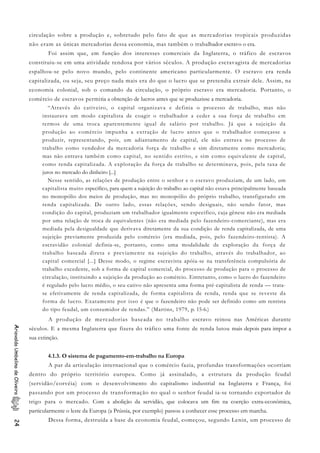 circulação sobre a produção e, sobretudo pelo fato de que as mercadorias tropicais produzidas
não eram as únicas mercadorias dessa economia, mas também o trabalhador escravo o era.
Foi assim que, em função dos interesses comerciais da Inglaterra, o tráfico de escravos
constituiu-se em uma atividade rendosa por vários séculos. A produção escravagista de mercadorias
espalhou-se pelo novo mundo, pelo continente americano particularmente. O escravo era renda
capitalizada, ou seja, seu preço nada mais era do que o lucro que se pretendia extrair dele. Assim, na
economia colonial, sob o comando da circulação, o próprio escravo era mercadoria. Portanto, o
comércio de escravos permitia a obtenção de lucros antes que se produzisse a mercadoria.
“Através do cativeiro, o capital organizava e definia o processo de trabalho, mas não
instaurava um modo capitalista de coagir o trabalhador a ceder a sua força de trabalho em
termos de uma troca aparentemente igual de salário por trabalho. Já que a sujeição da
produção ao comércio impunha a extração de lucro antes que o trabalhador começasse a
produzir, representando, pois, um adiantamento de capital, ele não entrava no processo de
trabalho como vendedor da mercadoria força de trabalho e sim diretamente como mercadoria;
mas não entrava também como capital, no sentido estrito, e sim como equivalente de capital,
como renda capitalizada. A exploração da força de trabalho se determinava, pois, pela taxa de
juros no mercado do dinheiro [...]
Nesse sentido, as relações de produção entre o senhor e o escravo produziam, de um lado, um
capitalista muito específico, para quem a sujeição do trabalho ao capital não estava principalmente baseada
no monopólio dos meios de produção, mas no monopólio do próprio trabalho, transfigurado em
renda capitalizada. De outro lado, essas relações, sendo desiguais, não sendo fator, mas
condição do capital, produziam um trabalhador igualmente especifico, cuja gênese não era mediada
por uma relação de troca de equivalentes (não era mediada pelo fazendeiro-comerciante), mas era
mediada pela desigualdade que derivava diretamente da sua condição de renda capitalizada, de uma
sujeição previamente produzida pelo comércio (era mediada, pois, pelo fazendeiro-rentista). A
escravidão colonial definia-se, portanto, como uma modalidade de exploração da força de
trabalho baseada direta e previamente na sujeição do trabalho, através do trabalhador, ao
capital comercial [...] Desse modo, o regime escravista apóia-se na transferência compulsória de
trabalho excedente, sob a forma de capital comercial, do processo de produção para o processo de
circulação, instituindo a sujeição da produção ao comércio. Entretanto, como o lucro do fazendeiro
é regulado pelo lucro médio, o seu cativo não apresenta uma forma pré-capitalista de renda — trata-
se efetivamente de renda capitalizada, de forma capitalista de renda, renda que se reveste da
forma de lucro. Exatamente por isso é que o fazendeiro não pode ser definido como um rentista
do tipo feudal, um consumidor de rendas.” (Martins, 1979, p. 15-6.)
A produção de mercadorias baseada no trabalho escravo reinou nas Américas durante
séculos. E a mesma Inglaterra que fizera do tráfico uma fonte de renda lutou mais depois para impor a
sua extinção.
AriovaldoUmbelinodeOliveira24
4.1.3. O sistema de pagamento-em-trabalho na Europa
A par da articulação internacional que o comércio fazia, profundas transformações ocorriam
dentro do próprio território europeu. Como já assinalado, a estrutura da produção feudal
(servidão/corvéia) com o desenvolvimento do capitalismo industrial na Inglaterra e França, foi
passando por um processo de transformação no qual o senhor feudal ia-se tornando exportador de
trigo para o mercado. Com a abolição da servidão, que colocava um fim na coerção extra-econômica,
particularmente o leste da Europa (a Prússia, por exemplo) passou a conhecer esse processo em marcha.
Dessa forma, destruída a base da economia feudal, começou, segundo Lenin, um processo de
 