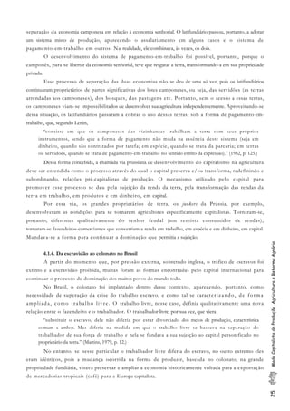 25ModoCapitalistadeProdução,AgriculturaeReformaAgrária
separação da economia camponesa em relação à economia senhorial. O latifundiário passou, portanto, a adotar
um sistema misto de produção, aparecendo o assalariamento em alguns casos e o sistema de
pagamento-em-trabalho em outros. Na realidade, ele combinava, às vezes, os dois.
O desenvolvimento do sistema de pagamento-em-trabalho foi possível, portanto, porque o
camponês, para se libertar da economia senhorial, teve que resgatar a terra, transformando-a em sua propriedade
privada.
Esse processo de separação das duas economias não se deu de uma só vez, pois os latifundiários
continuaram proprietários de partes significativas dos lotes camponeses, ou seja, das servidões (as terras
arrendadas aos camponeses), dos bosques, das pastagens etc. Portanto, sem o acesso a essas terras,
os camponeses viam-se impossibilitados de desenvolver sua agricultura independentemente. Aproveitando-se
dessa situação, os latifundiários passaram a cobrar o uso dessas terras, sob a forma de pagamento-em-
trabalho, que, segundo Lenin,
“consiste em que os camponeses das vizinhanças trabalham a terra com seus próprios
instrumentos, sendo que a forma de pagamento não muda na essência deste sistema (seja em
dinheiro, quando são contratados por tarefa; em espécie, quando se trata da parceria; em terras
ou servidões, quando se trata de pagamento-em-trabalho no sentido estrito da expressão).” (1982, p. 125.)
Dessa forma concebida, a chamada via prussiana de desenvolvimento do capitalismo na agricultura
deve ser entendida como o processo através do qual o capital preserva e/ou transforma, redefinindo e
subordinando, relações pré-capitalistas de produção. O mecanismo utilizado pelo capital para
promover esse processo se deu pela sujeição da renda da terra, pela transformação das rendas da
terra em trabalho, em produtos e em dinheiro, em capital.
Por essa via, os grandes proprietários de terra, os junkers da Prússia, por exemplo,
desenvolveram as condições para se tornarem agricultores especificamente capitalistas. Tornaram-se,
portanto, diferentes qualitativamente do senhor feudal (um rentista consumidor de rendas),
tornaram-se fazendeiros-comerciantes que convertiam a renda em trabalho, em espécie e em dinheiro, em capital.
Mundava-se a forma para continuar a dominação que permitia a sujeição.
4.1.4. Da escravidão ao colonato no Brasil
A partir do momento que, por pressão externa, sobretudo inglesa, o tráfico de escravos foi
extinto e a escravidão proibida, muitas foram as formas encontradas pelo capital internacional para
continuar o processo de dominação dos muitos povos do mundo todo.
No Brasil, o colonato foi implantado dentro desse contexto, aparecendo, portanto, como
necessidade de superação da crise do trabalho escravo, e como tal se caracterizando, de forma
ampliada, como trabalho livre. O trabalho livre, nesse caso, definia qualitativamente uma nova
relação entre o fazendeiro e o trabalhador. O trabalhador livre, por sua vez, que viera
“substituir o escravo, dele não diferia por estar divorciado dos meios de produção, característica
comum a ambos. Mas diferia na medida em que o trabalho livre se baseava na separação do
trabalhador de sua força de trabalho e nela se fundava a sua sujeição ao capital personificado no
proprietário da terra.” (Martins, 1979, p. 12.)
No entanto, se nesse particular o trabalhador livre diferia do escravo, no outro extremo eles
eram idênticos, pois a mudança ocorrida na forma de produzir, baseada no colonato, na grande
propriedade fundiária, visava preservar e ampliar a economia historicamente voltada para a exportação
de mercadorias tropicais (café) para a Europa capitalista.
 