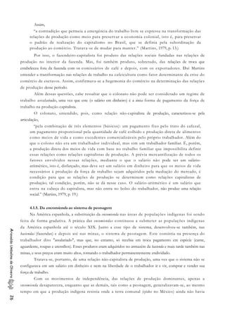 Assim,
“a contradição que permeia a emergência do trabalho livre se expressa na transformação das
relações de produção como meio para preservar a economia colonial, isto é, para preservar
o padrão de realização do capitalismo no Brasil, que se definia pela subordinação da
produção ao comércio. Tratava-se de mudar para manter.” (Martins, 1979, p. 13.)
Por isso, o fazendeiro-capitalista foi produto das relações sociais fundadas nas relações de
produção no interior da fazenda. Mas, foi também produto, sobretudo, das relações de troca que
estabeleceu fora da fazenda com os comissários de café e depois, com os exportadores. Daí Martins
entender a transformação nas relações de trabalho na cafeicultura como fator determinante da crise do
comércio de escravos. Assim, confirmava-se a hegemonia do comércio na determinação das relações
de produção desse período.
Além dessas questões, cabe ressaltar que o colonato não pode ser considerado um regime de
trabalho assalariado, uma vez que este (o salário em dinheiro) é a única forma de pagamento da força de
trabalho na produção capitalista.
O colonato, entendido, pois, como relação não-capitalista de produção, caracterizou-se pela
articulação,
“pela combinação de três elementos (básicos): um pagamento fixo pelo trato do cafezal,
um pagamento proporcional pela quantidade de café colhido e produção direta de alimentos
como meios de vida e como excedentes comercializáveis pelo próprio trabalhador. Além do
que o colono não era um trabalhador individual, mas sim um trabalhador familiar. É, porém,
a produção direta dos meios de vida com base no trabalho familiar que impossibilita definir
essas relações como relações capitalistas de produção. A prévia mercantilização de todos os
fatores envolvidos nessas relações, mediante o que o salário não pode ser um salário-
aritmético, isto é, disfarçado, mas deve ser um salário em dinheiro para que os meios de vida
necessários à produção da força de trabalho sejam adquiridos pela mediação do mercado, é
condição para que as relações de produção se determinem como relações capitalistas de
produção; tal condição, porém, não se dá nesse caso. O salário-aritmético é um salário que
entra na cabeça do capitalista, mas não entra no bolso do trabalhador, não produz uma relação
social.” (Martins, 1979, p. 19.)
4.1.5. Da encomienda ao sistema de peonagem
Na América espanhola, a substituição da encomienda nas áreas de populações indígenas foi sendo
feita de forma gradativa. A prática das encomiendas continuou a submeter as populações indígenas
da América espanhola até o século XIX. Junto a esse tipo de sistema, desenvolveu-se também, nas
haciendas (fazendas) e depois até nas minas, o sistema de peonagem. Este consistia na presença do
trabalhador dito "assalariado", mas que, no entanto, só recebia em troca pagamento em espécie (carne,
aguardente, roupas e utensílios). Esses produtos eram adquiridos no armazém da hacienda e mais tarde também nas
minas, e seus preços eram muito altos, tornando o trabalhador permanentemente endividado.
AriovaldoUmbelinodeOliveira26
Tratava-se, portanto, de uma relação não-capitalista de produção, uma vez que o sistema não se
configurava em um salário em dinheiro e nem na liberdade de o trabalhador ir e vir, comprar e vender sua
força de trabalho.
Com os movimentos de independência, das relações de produção dominantes, apenas a
encomienda desaparecera, enquanto que as demais, tais como a peonagem, generalizavam-se, ao mesmo
tempo em que a produção indígena resistia onde a terra comunal (ejidos no México) ainda não havia
 