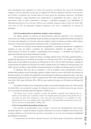 27ModoCapitalistadeProdução,AgriculturaeReformaAgrária
sido expropriada pelos espanhóis ou criollos. Esse processo de redução das terras da comunidade
indígena, a par da exploração secular que os indígenas da América espanhola sofreram, estava na base
das revoltas e revoluções que tiveram lugar em vários países do continente americano. Os Estados
nacionais passaram a exigir documentos que comprovassem as propriedades das terras, e quem não os
apresentasse tinha as terras confiscadas e entregues a capitalistas estrangeiros e/ou latifundiários. O
desenrolar desse processo fez com que o México, por exemplo, chegasse ainda no início do século XX,
com cerca de 90% da população indígena camponesa sem terra e trabalhando no sistema de
peonagem.
4.1.6. As transformações na agricultura européia e norte-americana
Em função, portanto, do processo de desenvolvimento industrial capitalista e do conseqüente
crescimento das cidades, as possibilidades de pôr em prática uma agricultura capitalista decorreram da adoção de
um sistema mais adequado ao uso do solo, como por esemplo a rotação dc culturas, que abolia a técnica milenar
do pousio. O sistema dc rotação permitia a produção de todo o solo praticamente o ano inteiro.
Outro fator foi a alteração na base alimentar da população e o consequente aparecimento e ampliação da
produção dc carne em relação à produção das matérias-primas indusirians (lã, aIgodão etc.). Com o
desenvolvimento da divisão do trabalho, a especialização fazia-se presente, e a introdução das máquinas na
agricultura foi produto da revolução industrial em marcha.
Em conscqüncia desse conjunto de fatores, a produção agrícola cresceu. Na França, segundo Kautsky, a
produção de trigo passou de 34 milhões dc hectolitros em 1789 para 44 em 1815 e 70 cm 1848, e a produção dc
batatas subiu de dois milhões de hectolitros em 1789 para 20 cm 1815 e 101) em 18411 Na Prussia. o rebanho de
carneiros pulou de 8 milhões em 1816 para 16 em 1849, o rebanho bovino dc 4 milhões em 1816 para quase 5 em
1840 e mais de 6 em l864; os suínos também aumentaram de perto de 1,5 milhão cm 1816 para mais de 3 em 1864.
É importante frisar que não só aumentava o total da produção, como particularmente crescia a
produtividade média por hectare da produção agrícola e também tornava-se maior o peso médio dos rebanhos da
pecuária curopéia. Os exemplos mais significativos foram alcançados na França, que apresentou para o trigo uma
produtividade média por hectare de 10,22 h no período entre 1816 e 1820. aumentando posteriormcnte para 13,68
entre 1841 e 1850 e para 15,83 entre 1891 e 1895. Já o peso médio do boi passou de 225 quilos em 1862 para 262
em 1892.
Essa espécie de idade do ouro da agricultura européia, como ressaltou Kautsky, durou até o último quartel
do século XIX, e até esse periodo os preços dos alimentos cresceram, ao contrário mesmo do que ocorrera
com certos preços da produção industrial. Segundo o referido autor,
“em muitos casos, mesmo, ascendeu (o preço dos produtos agrícolas) mais depressa que os
salários, de tal modo que os operários viram a sua situação piorar, não apenas como produtores (a
cota parte da mais-valia aumentava, o que vale dizer que diminuía o seu quinhão no valor
produzido por eles), mas também como consumidores. A prosperidade da agricultura nasceu da
miséria crescente do proletariado.” (1980, p. 255.)
4.1.6.1. A concorrência dos produtos de além-mar
Esse período de prosperidade trouxe consigo o processo de estrangulamento dessa mesma
produção agrícola, e a queda dos preços dos gêneros alimentícios teve como conseqüência vários fatores, entre
os quais se destacou a concorrência dos produtos importados no seio de uma economia já mundializada
pela indústria de exportação.
A concorrência dos produtos agrícolas decorreu dos baixos preços dos produtos importados,
 