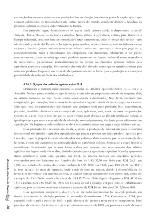 em função dos menores custos na sua produção e/ou em função dos maiores graus de exploração a que
estavam submetidos os trabalhadores nas outras partes do mundo, comparavelmente à realidade da
produção agrícola dos países industrializados da Europa.
Em primeiro lugar, destacavam-se os países onde reinava ainda o despotismo oriental:
Turquia, Índia, Rússia, os melhores exemplos. Nesta última, a agricultura, voltada para abastecer a
Europa industrial, tinha por base as comunidades rurais camponesas, onde os preços dos cereais eram
obtidos sob pressão do Estado e do agiota, preocupados, respectivamente, com os tributos e com
os juros a receber. Quanto maiores eram esses tributos, maior era a produção a obter para pagá-los, e,
conseqüentemente, maior a subordinação dos camponeses. Em decorrência, rebaixavam-se os preços
constantemente, o que permitia que esses produtos entrassem na Europa industrial como mercadoria
de preço baixo, pressionando contraditoriamente os preços dos produtos agrícolas obtidos pela
agricultura capitalista européia. Essa pressão decorria dos elevados custos que os capitalistas tinham para
obter seus produtos. Enquanto nas áreas do despotismo oriental o limite para a produção era dado pela
possibilidade de sobrevivência dos trabalhadores.
4.1.6.2. O papel das colônias inglesas e dos EUA
Destacaram-se também nesse processo as colônias da América (posteriormente os EUA) e a
Austrália. Nesses países, ressalte-se logo de início, a terra não era propriedade privada de ninguém, aliás,
os nativos, indígenas ou não, foram sendo sumariamente exterminados. Não havia, portanto (em
comparação, por exemplo, com a situação da agricultura inglesa), renda da terra a pagar ou a cobrar.
Mais que isso, os camponeses não tinham que comprar terra para produzir. Não necessitavam,
portanto, imobilizar dinheiro com a compra da terra, aplicando, pois, esses recursos na produção.
Somava-se a esse fator o fato de que os solos virgens eram dotados de elevada fertilidade natural, o
que dispensava por anos a necessidade de adubação; conseqüentemente, não havia gastos adicionais com
a produção. Na Inglaterra industrial tudo se dava ao contrário: tinham que pagar a renda, adubar o solo etc.
Essa produção foi crescendo em escala, e, assim, a produção de mercadorias para o comércio
internacional foi criando o agricultor especializado, que passou a produzir um único produto agrícola, por
exemplo, trigo. A própria falta de mão-de-obra nas colônias abriu caminho para a mecanização das
lavouras, e com isso aumentou-se a produtividade do camponês-colono. Somava-se a esses fatores a
intensificação da imigração, que de certa forma acabava por provocar um rebaixamento dos salários
agrícolas nos lugares onde ela se dava, abrindo caminho para a agricultura capitalista. Kautsky apresentou
dados significativos sobre essa questão: nos EUA, os salários mensais dos operários agrícolas
contratados por ano baixaram nos Estados do leste de US$ 33,30 em 1866 para US$ 26,61 em
1881; nos Estados do centro eles caíram também de US$ 30,07 em 1866 para US$ 22,24 em 1881;
já com relação às áreas de expansão, onde a mão-de-obra era escassa, devido à disponibilidade de
terras esse movimento era inverso, ou seja, os salários subiam inicialmente para depois cair, como no
exemplo da Califórnia, onde eles eram de US$ 35,75 em 1866, depois chegaram a US$ 44,50 em
1875 e caíram para US$ 38,25 em 1881; nos Estados do sul a situação era pior para os trabalhadores
agrícolas, pois os salários eram bem inferiores e passaram de US$ 16 em 1866 para US$ 15,30 em 1881.
AriovaldoUmbelinodeOliveira28
Essa agricultura competitiva dos EUA no mercado internacional foi possível, portanto, em
função basicamente da abolição paulatina da escravidão (Massachusetts, 1774; Connecticut, 1784, por
exemplo; todo o país a partir de 1863) e pela abertura do acesso à terra para os camponeses. Esse
processo de abertura do acesso à terra teve início com uma lei de 1820 que permitia a venda de terras
 