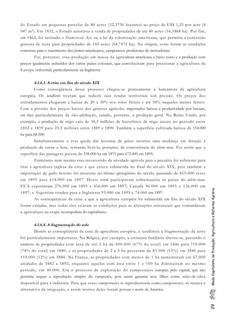 29ModoCapitalistadeProdução,AgriculturaeReformaAgrária
do Estado em pequenas parcelas de 80 acres (32,3736 hectares) ao preço de US$ 1,25 por acre (4
047 m2). Em 1832, o Estado autorizou a venda de propriedades de até 40 acres (16,1868 ha). Por fim,
em 1862, foi assinado o Homestead Act, ou a lei da colonização americana, que permitia a concessão
gratuita de terra para propriedades de 160 acres (64,7472 ha). Na origem, estas foram as condições
concretas para o nascimento dos farmers americanos, camponeses produtores de mercadorias.
Foi, portanto, essa produção em massa da agricultura americana a baixo custo e a produção com
preços igualmente reduzidos dos vários países coloniais, que contribuíram para pressionar a agricultura da
Europa industrial, particularmente na Inglaterra.
4.1.6.3. A crise em fins do século XIX
Como conseqüência desse processo chegou-se praticamente à bancarrota da agricultura
européia. Os landlords tiveram que reduzir suas rendas territoriais sob pressão. Os preços dos
arrendamentos chegaram a baixar de 20 a 30% nos solos férteis e até 50% naqueles menos férteis.
Com a pressão dos preços baixos dos gêneros agrícolas importados baixou a produtividade por hectare,
em face particularmente da não-adubação, caindo, portanto, a produção geral. No Reino Unido, por
exemplo, a produção de trigo caiu de 38,3 milhões de hectolitros de trigo anuais no período entre
1852 e 1859 para 25,5 milhões entre 1889 e 1890. Também a superfície cultivada baixou de 154.000
ha para 68.500.
Simultaneamente a essa queda das lavouras de grãos ocorreu uma mudança em direção à
produção de carne e leite, tentando livrá-la, portanto, da concorrência do além-mar. Foi assim que a
superfície das pastagens passou de 538.000 ha em 1875 para 672.000 em 1895.
Entretanto nem mesmo essa reconversão da atividade agrícola para a pecuária foi suficiente para
tirar a agricultura inglesa da crise a que estava submetida no final do século XIX, pois também a
importação de gado bovino foi crescente no último qüinqüênio do século, passando de 415.000 reses
em 1895 para 618.000 em 1897. Desse total participavam sobremaneira os países do além-mar:
EUA exportaram 276.000 em 1895 e 416.000 em 1897; Canadá 96.000 em 1895 e 126.000 em
1897; a Argentina vendeu para a Inglaterra 93.000 em 1895 e 74.060 em 1897.
As conseqüências da crise a que a agricultura européia foi submetida em fins do século XIX
foram variadas, mas todas elas criaram as condições para as alterações estruturais que comandaram
a agricultura na etapa monopolista do capitalismo.
4.1.6.4. A fragmentação do solo
Dentre as conseqüências da crise da agricultura européia, a tendência à fragmentação da terra
foi particularmente importante. Na Bélgica, por exemplo, a estrutura fundiária alterou-se, passando o
número de propriedades com área de até 2 ha de 400.000 (67% do total) em 1846 para 710.000
(78% do total) em 1880; e as propriedades de 2 a 5 ha passaram de 83.000 (15%) em 1846 para
110.000 (12%) em 1880. Na França, as propriedades com menos de 1 ha aumentaram em 67.000
unidades de 1882 a 1892; enquanto aquelas com área entre 1 e 100 ha diminuíram no mesmo
período, em 40.000. Era o processo de exploração do campesinato europeu pelo capital, que não
permitia sequer a reprodução simples do camponês, pois assim garantia seus filhos como mão-de-obra
disponível para a indústria. Para que esses camponeses se reproduzissem como camponeses, só restava a
alternativa da imigração, e assim muitos deles foram povoar o norte da América.
 