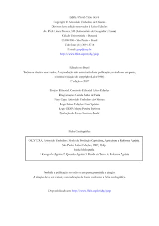 ISBN: 978-85-7506-145-9
Copyright © Ariovaldo Umbelino de Oliveira
Direitos desta edição reservados à Labur Edições
Av. Prof. Lineu Prestes, 338 (Laboratório de Geografia Urbana)
Cidade Universitária – Butantã
05508-900 – São Paulo – Brasil
Tele fone: (11) 3091-3714
E-mail: gesp@usp.br
http://www.fflch.usp.br/dg/gesp
Editado no Brasil
Todos os direitos reservados. A reprodução não autorizada desta publicação, no todo ou em parte,
constitui violação do copyright (Lei nº5988)
1ª edição – 2007
Projeto Editorial: Comissão Editorial Labur Edições
Diagramação: Camila Salles de Faria
Foto Capa: Ariovaldo Umbelino de Oliveira
Logo Labur Edições: Caio Spósito
Logo GESP: Mayra Pereira Barbosa
Produção do Livro: Instituto Iandé
3ModoCapitalistadeProdução,AgriculturaeReformaAgrária
Ficha Catalográfica
OLIVEIRA, Ariovaldo Umbelino. Modo de Produção Capitalista, Agricultura e Reforma Agrária.
São Paulo: Labur Edições, 2007, 184p.
Inclui bibliografia
1. Geografia Agrária 2. Questão Agrária 3. Renda da Terra 4. Reforma Agrária
Proibida a publicação no todo ou em parte; permitida a citação.
A citação deve ser textual, com indicação de fonte conforme a ficha catalográfica.
Disponibilizado em: http://www.fflch.usp.br/dg/gesp
 