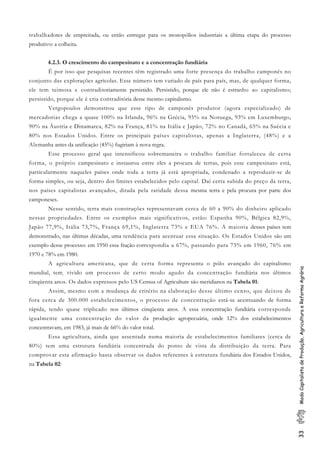 33ModoCapitalistadeProdução,AgriculturaeReformaAgrária
trabalhadores de empreitada, ou então entregar para os monopólios industriais a última etapa do processo
produtivo: a colheita.
4.2.3. O crescimento do campesinato e a concentração fundiária
É por isso que pesquisas recentes têm registrado uma forte presença do trabalho camponês no
conjunto das explorações agrícolas. Esse número tem variado de país para país, mas, de qualquer forma,
ele tem teimosa e contraditoriamente persistido. Persistido, porque ele não é estranho ao capitalismo;
persistido, porque ele é cria contraditória desse mesmo capitalismo.
Vergopoulos demonstrou que esse tipo de camponês produtor (agora especializado) de
mercadorias chega a quase 100% na Irlanda, 96% na Grécia, 95% na Noruega, 93% em Luxemburgo,
90% na Áustria e Dinamarca, 82% na França, 81% na Itália e Japão, 72% no Canadá, 65% na Suécia e
80% nos Estados Unidos. Entre os principais países capitalistas, apenas a Inglaterra, (48%) e a
Alemanha antes da unificação (45%) fugiriam à nova regra.
Esse processo geral que intensificou sobremaneira o trabalho familiar fortaleceu de certa
forma, o próprio campesinato e instaurou entre eles a procura de terras, pois esse campesinato está,
particularmente naqueles países onde toda a terra já está apropriada, condenado a reproduzir-se de
forma simples, ou seja, dentro dos limites estabelecidos pelo capital. Daí certa subida do preço da terra,
nos países capitalistas avançados, ditada pela raridade dessa mesma terra e pela procura por parte dos
camponeses.
Nesse sentido, terra mais construções representavam cerca de 60 a 90% do dinheiro aplicado
nessas propriedades. Entre os exemplos mais significativos, estão: Espanha 90%, Bélgica 82,9%,
Japão 77,9%, Itália 73,7%, França 69,1%, Inglaterra 73% e EUA 76%. A maioria desses países tem
demonstrado, nas últimas décadas, uma tendência para acentuar essa situação. Os Estados Unidos são um
exemplo desse processo: em 1950 essa fração correspondia a 67%, passando para 73% em 1960, 76% em
1970 e 78% em 1980.
A agricultura americana, que de certa forma representa o pólo avançado do capitalismo
mundial, tem, vivido um processo de certo modo agudo da concentração fundiária nos últimos
cinqüenta anos. Os dados expressos pelo US Census of Agriculture são meridianos na Tabela 01:
Assim, mesmo com a mudança de critério na elaboração desse último censo, que deixou de
fora cerca de 300.000 estabelecimentos, o processo de concentração está-se acentuando de forma
rápida, tendo quase triplicado nos últimos cinqüenta anos. A essa concentração fundiária corresponde
igualmente uma concentração do valor da produção agropecuária, onde 12% dos estabelecimentos
concentravam, em 1983, já mais de 66% do valor total.
Essa agricultura, ainda que assentada numa maioria de estabelecimentos familiares (cerca de
80%) tem uma estrutura fundiária concentrada do ponto de vista da distribuição da terra. Para
comprovar esta afirmação basta observar os dados referentes à estrutura fundiária dos Estados Unidos,
na Tabela 02:
 
