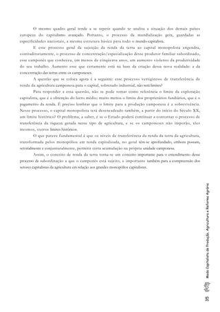 35ModoCapitalistadeProdução,AgriculturaeReformaAgrária
O mesmo quadro geral tende a se repetir quando se analisa a situação dos demais países
europeus do capitalismo avançado. Portanto, o processo da mundialização gera, guardadas as
especificidades nacionais, a mesma estrutura básica para todo o mundo capitalista.
E esse processo geral da sujeição da renda da terra ao capital monopolista engendra,
contraditoriamente, o processo de concentração/especialização desse produtor familiar subordinado,
esse camponês que conheceu, em menos de cinqüenta anos, um aumento violento da produtividade
do seu trabalho. Aumento esse que certamente está na base da criação dessa nova realidade: a da
concentração das terras entre os camponeses.
A questão que se coloca agora é a seguinte: esse processo vertiginoso de transferência de
renda da agricultura camponesa para o capital, sobretudo industrial, não terá limites?
Para responder a essa questão, não se pode tomar como referência o limite da exploração
capitalista, que é a obtenção do lucro médio; muito menos o limite dos proprietários fundiários, que é o
pagamento da renda. É preciso lembrar que o limite para a produção camponesa é a sobrevivência.
Nesse processo, o capital monopolista terá desencadeado também, a partir do início do Século XX,
um limite histórico? O problema, a saber, é se o Estado poderá continuar a contornar o processo de
transferência da riqueza gerada nesse tipo de agricultura, e se os camponeses não imporão, eles
mesmos, outros limites históricos.
O que parece fundamental é que os níveis de transferência da renda da terra da agricultura,
transformada pelos monopólios em renda capitalizada, no geral têm-se aprofundado, embora possam,
setorialmente e conjunturalmente, permitir certa acumulação na própria unidade camponesa.
Assim, o conceito de renda da terra torna-se um conceito importante para o entendimento desse
processo de subordinação a que o camponês está sujeito, e importante também para a compreensão dos
setores capitalistas da agricultura em relação aos grandes monopólios capitalistas.
 