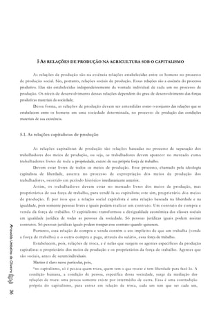 5 AS RELAÇÕES DE PRODUÇÃO NA AGRICULTURA SOB O CAPITALISMO
As relações de produção são na essência relações estabelecidas entre os homens no processo
de produção social. São, portanto, relações sociais de produção. Essas relações são a essência do processo
produtivo. Elas são estabelecidas independentemente da vontade individual de cada um no processo de
produção. Os níveis de desenvolvimento dessas relações dependem do grau de desenvolvimento das forças
produtivas materiais da sociedade.
Dessa forma, as relações de produção devem ser entendidas como o conjunto das relações que se
estabelecem entre os homens em uma sociedade determinada, no processo de produção das condições
materiais de sua existência.
5.1. As relações capitalistas de produção
As relações capitalistas de produção são relações baseadas no processo de separação dos
trabalhadores dos meios de produção, ou seja, os trabalhadores devem aparecer no mercado como
trabalhadores livres de toda a propriedade, exceto de sua própria força de trabalho.
Devem estar livres de todos os meios de produção. Esse processo, chamado pela ideologia
capitalista de liberdade, assenta no processo de expropriação dos meios de produção dos
trabalhadores, ocorrido em período histórico imediatamente anterior.
Assim, os trabalhadores devem estar no mercado livres dos meios de produção, mas
proprietários de sua força de trabalho, para vendê-la ao capitalista; este sim, proprietário dos meios
de produção. É por isso que a relação social capitalista é uma relação baseada na liberdade e na
igualdade, pois somente pessoas livres e iguais podem realizar um contrato. Um contrato de compra e
venda da força de trabalho. O capitalismo transformou a desigualdade econômica das classes sociais
em igualdade jurídica de todas as pessoas da sociedade. Só pessoas jurídicas iguais podem assinar
contratos. Só pessoas jurídicas iguais podem romper esse contrato quando quiserem.
AriovaldoUmbelinodeOliveira36
Portanto, essa relação de compra e venda contém o ato implícito de que um trabalha (vende
a força de trabalho) e o outro compra e paga, através do salário, essa força de trabalho.
Estabelecem, pois, relações de troca, e é nelas que surgem os agentes específicos da produção
capitalista: o proprietário dos meios de produção e os proprietários da força de trabalho. Agentes que
são sociais, antes de serem individuais.
Martins é claro nesse particular, pois,
“no capitalismo, só é pessoa quem troca, quem tem o que trocar e tem liberdade para fazê-lo. A
condição humana, a condição de pessoa, especifica dessa sociedade, surge da mediação das
relações de troca: uma pessoa somente existe por intermédio de outra. Essa é uma contradição
própria do capitalismo, para entrar em relação de troca, cada um tem que ser cada um,
 