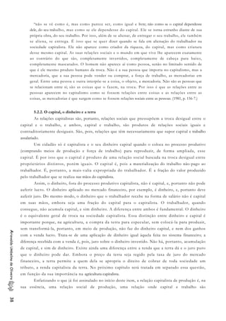 “não se vê como é, mas como parece ser, como igual e livre; não como se o capital dependesse
dele, do seu trabalho, mas como se ele dependesse do capital. Ele se torna estranho diante de sua
própria obra, do seu trabalho. Por isso, além de se alienar, de entregar o seu trabalho, ele também
se aliena, se entrega. É isso que se quer dizer quando se fala em alienação do trabalhador na
sociedade capitalista. Ele não aparece como criador da riqueza, do capital, mas como criatura
desse mesmo capital. As suas relações sociais e o mundo em que vive lhe aparecem exatamente
ao contrário do que são, completamente invertidos, completamente de cabeça para baixo,
completamente mascarados. O homem não aparece aí como pessoa, senão no limitado sentido de
que é ele mesmo produto humano da troca. Não é a sua pessoa que importa no capitalismo, mas a
mercadoria, que a sua pessoa pode vender ou comprar, a força de trabalho, as mercadorias em
geral. Entre uma pessoa e outra interpõe-se a coisa, o objeto, a mercadoria. Não são as pessoas que
se relacionam entre si; são as coisas que o fazem, na troca. Por isso é que as relações entre as
pessoas aparecem no capitalismo como se fossem relações entre coisas e as relações entre as
coisas, as mercadorias é que surgem como se fossem relações sociais entre as pessoas. (1981, p. 156-7.)
5.2.2. O capital, o dinheiro e a terra
As relações capitalistas são, portanto, relações sociais que pressupõem a troca desigual entre o
capital e o trabalho, e ambos, capital e trabalho, são produtos de relações sociais iguais e
contraditoriamente desiguais. São, pois, relações que têm necessariamente que supor capital e trabalho
assalariado.
Um cidadão só é capitalista e o seu dinheiro capital quando o coloca no processo produtivo
(comprando meios de produção e força de trabalho) para reproduzir, de forma ampliada, esse
capital. É por isso que o capital é produto de uma relação social baseada na troca desigual entre
proprietários distintos, porém iguais. O capital é, pois a materialização do trabalho não-pago ao
trabalhador. É, portanto, a mais-valia expropriada do trabalhador. É a fração do valor produzido
pelo trabalhador que se realiza nas mãos do capitalista.
Assim, o dinheiro, fora do processo produtivo capitalista, não é capital, e, portanto não pode
auferir lucro. O dinheiro aplicado no mercado financeiro, por exemplo, é dinheiro, e, portanto deve
auferir juro. Do mesmo modo, o dinheiro que o trabalhador recebe na forma de salário não é capital
em suas mãos, embora seja uma fração do capital para o capitalista. O trabalhador, quando
consegue, não acumula capital, e sim dinheiro. A diferença entre ambos é fundamental. O dinheiro
é o equivalente geral de troca na sociedade capitalista. Essa distinção entre dinheiro e capital é
importante porque, na agricultura, a compra da terra para especular, sem colocá-la para produzir,
sem transformá-la, portanto, em meio de produção, não faz do dinheiro capital, e nem dos ganhos
com a venda lucro. Trata-se de uma aplicação de dinheiro igual àquela feita no sistema financeiro; a
diferença recebida com a venda é, pois, juro sobre o dinheiro investido. Não há, portanto, acumulação
de capital, e sim de dinheiro. Existe ainda uma diferença entre a renda que a terra dá e o juro puro
que o dinheiro pode dar. Embora o preço da terra seja regido pela taxa de juro do mercado
financeiro, a terra permite a quem dela se apropria o direito de cobrar de toda sociedade um
tributo, a renda capitalista da terra. No próximo capítulo será tratada em separado essa questão,
em função da sua importância na agricultura capitalista.
AriovaldoUmbelinodeOliveira38
Enfatizando o que já foi assinalado no início deste item, a relação capitalista de produção é, na
sua essência, uma relação social de produção, uma relação onde capital e trabalho são
 