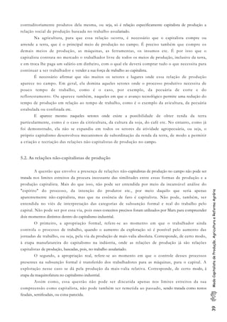 39ModoCapitalistadeProdução,AgriculturaeReformaAgrária
contraditoriamente produtos dela mesma, ou seja, só é relação especificamente capitalista de produção a
relação social de produção baseada no trabalho assalariado.
Na agricultura, para que essa relação ocorra, é necessário que o capitalista compre ou
arrende a terra, que é o principal meio de produção no campo. É preciso também que compre os
demais meios de produção, as máquinas, as ferramentas, os insumos etc. É por isso que o
capitalista contrata no mercado o trabalhador livre de todos os meios de produção, inclusive da terra,
e em troca lhe paga um salário em dinheiro, com o qual ele deverá comprar tudo o que necessita para
continuar a ser trabalhador e vender a sua força de trabalho ao capitalista.
É necessário afirmar que são muitos os setores e lugares onde essa relação de produção
aparece no campo. Em geral, ela domina aqueles setores onde o processo produtivo necessita de
pouco tempo de trabalho, como é o caso, por exemplo, da pecuária de corte e do
reflorestamento. Ou aparece também, naqueles em que o avanço tecnológico permite uma redução do
tempo de produção em relação ao tempo de trabalho, como é o exemplo da avicultura, da pecuária
estabulada ou confinada etc.
E aparece mesmo naqueles setores onde existe a possibilidade de obter renda da terra
particularmente, como é o caso da citricultura, da cultura da soja, do café etc. No entanto, como já
foi demonstrado, ela não se expandiu em todos os setores da atividade agropecuária, ou seja, o
próprio capitalismo desenvolveu mecanismos de subordinação da renda da terra, de modo a permitir
a criação e recriação das relações não-capitalistas de produção no campo.
5.2. As relações não-capitalistas de produção
A questão que envolve a presença de relações não-capitalistas de produção no campo não pode ser
tratada nos limites estreitos da procura incessante das similitudes entre essas formas de produção e a
produção capitalista. Mais do que isso, não pode ser entendida por meio da incansável análise do
"espírito" do processo, da intenção do produtor etc., por meio daquilo que seria apenas
aparentemente não-capitalista, mas que na essência de fato é capitalista. Não pode, também, ser
entendida no viés de interpretação das categorias de subsunção formal e real do trabalho pelo
capital. Não pode ser por essa via, pois esses conceitos precisos foram utilizados por Marx para compreender
dois momentos distintos dentro do capitalismo industrial.
O primeiro, a apropriação formal, refere-se ao momento em que o trabalhador ainda
controla o processo de trabalho, quando o aumento da exploração só é possível pelo aumento das
jornadas de trabalho, ou seja, pela via da produção de mais-valia absoluta. Corresponde, de certo modo,
à etapa manufatureira do capitalismo na indústria, onde as relações de produção já são relações
capitalistas de produção, baseadas, pois, no trabalho assalariado.
O segundo, a apropriação real, refere-se ao momento em que o controle desses processos
presentes na subsunção formal é transferido dos trabalhadores para as máquinas, para o capital. A
exploração nesse caso se dá pela produção da mais-valia relativa. Corresponde, de certo modo, à
etapa da maquinofatura no capitalismo industrial.
Assim como, essa questão não pode ser discutida apenas nos limites estreitos da sua
compreensão como capitalista, não pode também ser remetida ao passado, sendo tratada como restos
feudais, semifeudais, ou coisa parecida.
 