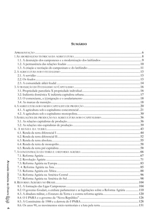 SUMÁRIO
APRESENTAÇÃO ......................................................................................................................................6
1.AS ABORDAGENS TEÓRICAS DA AGRICULTURA.....................................................................................8
1.1. A destruição dos camponeses e a modernização dos latifúndios ...................................................9
1.2. A permanência das relações feudais ............................................................................................10
1.3. A criação e recriação do campesinato e do latifúndio..................................................................11
2. A AGRICULTURA SOB O FEUDALISMO ....................................................................................................13
2.1. A servidão ..................................................................................................................................13
2.2. Os feudos...................................................................................................................................13
2.3. A comunidade aldeã feudal.........................................................................................................14
3. A TRANSIÇÃO DO FEUDALISMO AO CAPITALISMO ...................................................................................16
3.1. Propriedade parcelária X propriedade individual.........................................................................16
3.2. Indústria doméstica X indústria capitalista urbana.......................................................................17
3.3. O comerciante, a (e)migração e o assalariamento ........................................................................18
3.4. As marcas da transição................................................................................................................18
4. A AGRICULTURA SOB O MODO CAPITALISTA DE PRODUÇÃO.......................................................................20
4.1. A agricultura sob o capitalismo concorrencial.............................................................................21
4.2. A agricultura sob o capitalismo monopolista...............................................................................30
5 AS RELAÇÕES DE PRODUÇÃO NA AGRICULTURA SOB O CAPITALISMO.................................................36
5.1. As relações capitalistas de produção............................................................................................36
5.2. As relações não-capitalistas de produção.....................................................................................39
6. A RENDA DA TERRA .....................................................................................................................43
6.1. Renda da terra diferencial I.........................................................................................................44
6.2. Renda da terra diferencial II........................................................................................................52
6.3. Renda da terra absoluta...............................................................................................................55
6.4. Renda da terra de monopólio......................................................................................................58
6.5. Renda da terra pré-capitalista......................................................................................................58
7. A CONCENTRAÇÃO DA TERRA E A REFORMA AGRÁRIA ..........................................................................66
7.1. Reforma Agrária .........................................................................................................................67
7.2. Revolução Agrária ......................................................................................................................71
AriovaldoUmbelinodeOliveira4
7.3. Reforma Agrária na Europa........................................................................................................83
7. 4. Reforma Agrária na Ásia............................................................................................................85
7.5. Reforma Agrária em África.........................................................................................................88
7.6. Reforma Agrária na América Central ..........................................................................................96
7.7. Reforma Agrária na América do Sul............................................................................................98
8. REFORMA AGRÁRIA NO BRASIL........................................................................................................104
8.1. A formação das Ligas Camponesas...........................................................................................104
8.2. O governo Goulart, o embate parlamentar e as legislações sobre a Reforma Agrária ................110
8.3. A ditadura militar, o Estatuto da Terra e a contra-reforma agrária.............................................120
8.4. O I PNRA e o governo da “Nova República” ..........................................................................126
8.5. A Constituinte de 1988 e a derrota do I PNRA.........................................................................128
8.6. Os anos 90, os movimentos sócio-territoriais e a luta pela terra ................................................131
 