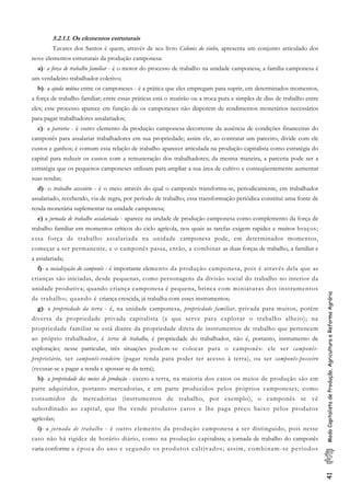 41ModoCapitalistadeProdução,AgriculturaeReformaAgrária
5.2.1.1. Os elementos estruturais
Tavares dos Santos é quem, através de seu livro Colonos do vinho, apresenta um conjunto articulado dos
nove elementos estruturais da produção camponesa:
a)- a força de trabalho familiar - é o motor do processo de trabalho na unidade camponesa; a família camponesa é
um verdadeiro trabalhador coletivo;
b)- a ajuda mútua entre os camponeses - é a prática que eles empregam para suprir, em determinados momentos,
a força de trabalho familiar; entre essas práticas está o mutirão ou a troca pura e simples de dias de trabalho entre
eles; esse processo aparece em função de os camponeses não disporem de rendimentos monetários necessários
para pagar trabalhadores assalariados;
c)- a parceria - é outro elemento da produção camponesa decorrente da ausência de condições financeiras do
camponês para assalariar trabalhadores em sua propriedade; assim ele, ao contratar um parceiro, divide com ele
custos e ganhos; é comum essa relação de trabalho aparecer articulada na produção capitalista como estratégia do
capital para reduzir os custos com a remuneração dos trabalhadores; da mesma maneira, a parceria pode ser a
estratégia que os pequenos camponeses utilizam para ampliar a sua área de cultivo e conseqüentemente aumentar
suas rendas;
d)- o trabalho acessório - é o meio através do qual o camponês transforma-se, periodicamente, em trabalhador
assalariado, recebendo, via de regra, por período de trabalho; essa transformação periódica constitui uma fonte de
renda monetária suplementar na unidade camponesa;
e) a jornada de trabalho assalariada - aparece na undade de produção camponesa como complemento da força de
trabalho familiar em momentos críticos do ciclo agrícola, nos quais as tarefas exigem rapidez e muitos braços;
essa força de trabalho assalariada na unidade camponesa pode, em determinados momentos,
começar a ser permanente, e o camponês passa, então, a combinar as duas forças de trabalho, a familiar e
a assalariada;
f)- a socialização do camponês - é importante elemento da produção camponesa, pois é através dela que as
crianças são iniciadas, desde pequenas, como personagens da divisão social do trabalho no interior da
unidade produtiva; quando criança camponesa é pequena, brinca com miniaturas dos instrumentos
de trabalho; quando é criança crescida, já trabalha com esses instrumentos;
g)- a propriedade da terra - é, na unidade camponesa, propriedade familiar, privada para muitos, porém
diversa da propriedade privada capitalista (a que serve para explorar o trabalho alheio); na
propriedade familiar se está diante da propriedade direta de instrumentos de trabalho que pertencem
ao próprio trabalhador, é terra de trabalho, é propriedade do trabalhador, não é, portanto, instrumento de
exploração; nesse particular, três situações podem-se colocar para o camponês: ele ser camponês-
proprietário, ser camponês-rendeiro (pagar renda para poder ter acesso à terra), ou ser camponês-posseiro
(recusar-se a pagar a renda e apossar-se da terra);
h)- a propriedade dos meios de produção - exceto a terra, na maioria dos casos os meios de produção são em
parte adquiridos, portanto mercadorias, e em parte produzidos pelos próprios camponeses; como
consumidor de mercadorias (instrumentos de trabalho, por exemplo), o camponês se vê
subordinado ao capital, que lhe vende produtos caros e lhe paga preço baixo pelos produtos
agrícolas;
i)- a jornada de trabalho - é outro elemento da produção camponesa a ser distinguido, pois nesse
caso não há rigidez de horário diário, como na produção capitalista; a jornada de trabalho do camponês
varia conforme a época do ano e segundo os produtos cultivados; assim, combinam-se períodos
 